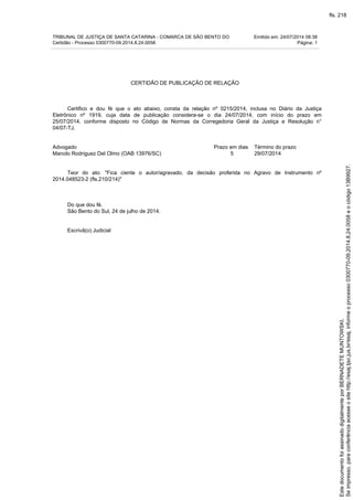 TRIBUNAL DE JUSTIÇA DE SANTA CATARINA - COMARCA DE SÃO BENTO DO Emitido em: 24/07/2014 08:38
Certidão - Processo 0300770-09.2014.8.24.0058 Página: 1
CERTIDÃO DE PUBLICAÇÃO DE RELAÇÃO
Certifico e dou fé que o ato abaixo, consta da relação nº 0215/2014, inclusa no Diário da Justiça
Eletrônico nº 1919, cuja data de publicação considera-se o dia 24/07/2014, com início do prazo em
25/07/2014, conforme disposto no Código de Normas da Corregedoria Geral da Justiça e Resolução n°
04/07-TJ.
Advogado Prazo em dias Término do prazo
Manolo Rodriguez Del Olmo (OAB 13976/SC) 5 29/07/2014
Teor do ato: "Fica ciente o autor/agravado, da decisão proferida no Agravo de Instrumento nº
2014.048523-2 (fls.210/214)"
Do que dou fé.
São Bento do Sul, 24 de julho de 2014.
Escrivã(o) Judicial
Seimpresso,paraconferênciaacesseositehttp://esaj.tjsc.jus.br/esaj,informeoprocesso0300770-09.2014.8.24.0058eocódigo13B9927.
EstedocumentofoiassinadodigitalmenteporBERNADETEMUNTOWSKI.
fls. 218
 