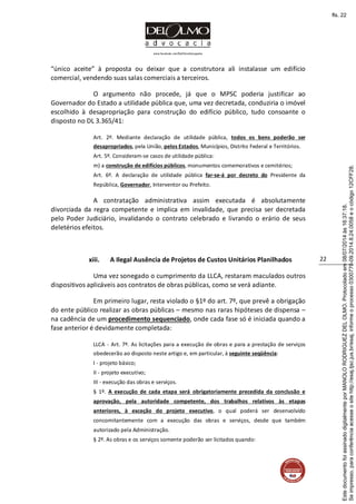 www.facebook.com/DelOlmoAdvogados
22
“único aceite” à proposta ou deixar que a construtora ali instalasse um edifício
comercial, vendendo suas salas comerciais a terceiros.
O argumento não procede, já que o MPSC poderia justificar ao
Governador do Estado a utilidade pública que, uma vez decretada, conduziria o imóvel
escolhido à desapropriação para construção do edifício público, tudo consoante o
disposto no DL 3.365/41:
Art. 2º. Mediante declaração de utilidade pública, todos os bens poderão ser
desapropriados, pela União, pelos Estados, Municípios, Distrito Federal e Territórios.
Art. 5º. Consideram-se casos de utilidade pública:
m) a construção de edifícios públicos, monumentos comemorativos e cemitérios;
Art. 6º. A declaração de utilidade pública far-se-á por decreto do Presidente da
República, Governador, Interventor ou Prefeito.
A contratação administrativa assim executada é absolutamente
divorciada da regra competente e implica em invalidade, que precisa ser decretada
pelo Poder Judiciário, invalidando o contrato celebrado e livrando o erário de seus
deletérios efeitos.
xiii. A Ilegal Ausência de Projetos de Custos Unitários Planilhados
Uma vez sonegado o cumprimento da LLCA, restaram maculados outros
dispositivos aplicáveis aos contratos de obras públicas, como se verá adiante.
Em primeiro lugar, resta violado o §1º do art. 7º, que prevê a obrigação
do ente público realizar as obras públicas – mesmo nas raras hipóteses de dispensa –
na cadência de um procedimento sequenciado, onde cada fase só é iniciada quando a
fase anterior é devidamente completada:
LLCA - Art. 7º. As licitações para a execução de obras e para a prestação de serviços
obedecerão ao disposto neste artigo e, em particular, à seguinte seqüência:
I - projeto básico;
II - projeto executivo;
III - execução das obras e serviços.
§ 1º. A execução de cada etapa será obrigatoriamente precedida da conclusão e
aprovação, pela autoridade competente, dos trabalhos relativos às etapas
anteriores, à exceção do projeto executivo, o qual poderá ser desenvolvido
concomitantemente com a execução das obras e serviços, desde que também
autorizado pela Administração.
§ 2º. As obras e os serviços somente poderão ser licitados quando:
Seimpresso,paraconferênciaacesseositehttp://esaj.tjsc.jus.br/esaj,informeoprocesso0300770-09.2014.8.24.0058eocódigo12CFF28.
EstedocumentofoiassinadodigitalmenteporMANOLORODRIGUEZDELOLMO.Protocoladoem08/07/2014às16:37:18.
fls. 22
 