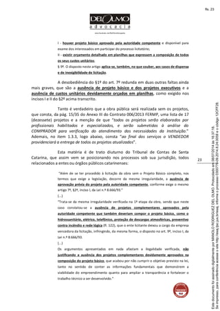 www.facebook.com/DelOlmoAdvogados
23
I - houver projeto básico aprovado pela autoridade competente e disponível para
exame dos interessados em participar do processo licitatório;
II - existir orçamento detalhado em planilhas que expressem a composição de todos
os seus custos unitários;
§ 9º. O disposto neste artigo aplica-se, também, no que couber, aos casos de dispensa
e de inexigibilidade de licitação.
A desobediência do §1º do art. 7º redunda em duas outras faltas ainda
mais graves, que são a ausência de projeto básico e dos projetos executivos e a
ausência de custos unitários devidamente orçados em planilhas, como exigido nos
incisos I e II do §2º acima transcrito.
Tanto é verdadeiro que a obra pública será realizada sem os projetos,
que consta, da pág. 15/35 do Anexo III do Contrato 006/2013 FERMP, uma lista de 17
(dezessete) projetos e a menção de que “todos os projetos serão elaborados por
profissionais habilitados e especializados, e serão submetidos à análise do
COMPRADOR para verificação do atendimento das necessidades da Instituição.”
Ademais, no item 1.3.3, logo abaixo, consta “ao final dos serviços o VENDEDOR
providenciará a entrega de todos os projetos atualizados”.
Esta matéria é de trato diuturno do Tribunal de Contas de Santa
Catarina, que assim vem se posicionando nos processos sob sua jurisdição, todos
relacionados a entes ou órgãos públicos catarinenses:
“Além de se ter procedido à licitação da obra sem o Projeto Básico completo, nos
termos que exige a legislação, decorre da mesma irregularidade, a ausência de
aprovação prévia do projeto pela autoridade competente, conforme exige o mesmo
artigo 7º, §2º, inciso I, da Lei n.º 8.666/93.”
(...)
“Trata-se da mesma irregularidade verificada na 1ª etapa da obra, sendo que neste
caso constatou-se a ausência de projetos complementares aprovados pela
autoridade competente que também deveriam compor o projeto básico, como o
hidrossanitário, elétrico, telefônico, proteção de descargas atmosféricas, preventivo
contra incêndio e rede lógica (fl. 122), que o ente licitante deixou a cargo da empresa
vencedora da licitação, infringindo, da mesma forma, o disposto no art. 9º, inciso I, da
Lei n.º 8.666/93.
(...)
Os argumentos apresentados em nada afastam a ilegalidade verificada, não
justificando a ausência dos projetos complementares devidamente aprovados na
composição do projeto básico, que acabou por não cumprir o objetivo previsto na lei,
tanto no sentido de conter as informações fundamentais que demonstrem a
viabilidade do empreendimento quanto para ampliar a transparência e fortalecer o
trabalho técnico a ser desenvolvido.”
Seimpresso,paraconferênciaacesseositehttp://esaj.tjsc.jus.br/esaj,informeoprocesso0300770-09.2014.8.24.0058eocódigo12CFF28.
EstedocumentofoiassinadodigitalmenteporMANOLORODRIGUEZDELOLMO.Protocoladoem08/07/2014às16:37:18.
fls. 23
 
