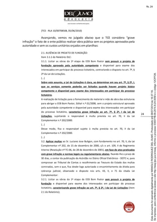 www.facebook.com/DelOlmoAdvogados
24
(TCE - RLA 10/00708508, 05/06/2010)
Avançando, vemos no julgado abaixo que o TCE considera “grave
infração” o fato de o ente público realizar obra pública sem os projetos aprovados pela
autoridade e sem os custos unitários orçados em planilhas:
2.1. AUSÊNCIA DE PROJETO DE FUNDAÇÃO
Item 3.1.1 do Relatório DLC:
3.1.1. Licitar as obras da 1ª etapa da EEB Bom Pastor sem possuir o projeto de
fundação aprovado pela autoridade competente e disponível para exame dos
interessados em participar do processo licitatório, contrariando o disposto no art. 7º, §
2º da Lei de Licitações.
(...)
Sobre este assunto, a Lei de Licitações é clara, ao determinar em seu art. 7º, § 2º, I,
que os serviços somente poderão ser licitados quando houver projeto básico
competente e disponível para exame dos interessados em participar do processo
licitatório.
A realização de licitação para o fornecimento de material e mão de obra das estruturas
para abrigar a EEB Bom Pastor, Edital n.º 01/2008, sem o projeto estrutural aprovado
pela autoridade competente e disponível para exame dos interessados em participar
do processo licitatório, caracteriza grave infração ao art. 7º, § 2º, I da Lei de
Licitações, sujeitando o responsável à multa prevista no art. 70, II da Lei
Complementar n.º 202/2000.
(...)
Desse modo, fica o responsável sujeito à multa prevista no art. 70, II da Lei
Complementar n.º 202/2000.
(...)
3.2. Aplicar multas ao Sr. Luciano Jose Buligon, com fundamento no art. 70, II, da Lei
Complementar nº 202, de 15 de dezembro de 2000, c/c o art. 109, II do Regimento
Interno (Resolução nº TC-06, de 28 de dezembro de 2001), em face de atos praticados
com grave infração a normas legais ou regulamentares abaixo, fixando-lhe o prazo de
30 dias, a contar da publicação do Acórdão no Diário Oficial Eletrônico - DOTC-e, para
comprovar ao Tribunal de Contas o recolhimento ao Tesouro do Estado das multas
cominadas, sem o que, fica desde logo autorizado o encaminhamento da dívida para
cobrança judicial, observado o disposto nos arts. 43, II, e 71 da citada Lei
Complementar:
3.2.1. Licitar as obras da 1ª etapa da EEB Bom Pastor sem possuir o projeto de
fundação e disponível para exame dos interessados em participar do processo
licitatório, caracterizando grave infração ao art. 7º, § 2º, I da Lei de Licitações (item
2.1 do Relatório);
Seimpresso,paraconferênciaacesseositehttp://esaj.tjsc.jus.br/esaj,informeoprocesso0300770-09.2014.8.24.0058eocódigo12CFF28.
EstedocumentofoiassinadodigitalmenteporMANOLORODRIGUEZDELOLMO.Protocoladoem08/07/2014às16:37:18.
fls. 24
 