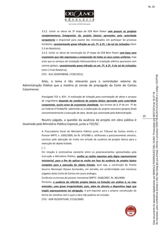 www.facebook.com/DelOlmoAdvogados
25
3.2.2. Licitar as obras da 2ª etapa da EEB Bom Pastor sem possuir os projetos
complementares (integrantes do projeto básico) aprovados pela autoridade
competente e disponível para exame dos interessados em participar do processo
licitatório, caracterizando grave infração ao art. 7º, § 2º, I da Lei de Licitações (item
2.3 do Relatório);
3.2.3. Licitar as obras de construção da 2ª etapa da EEB Bom Pastor com base num
orçamento que não expressava a composição de todos os seus custos unitários, haja
vista que os serviços de instalação hidrossanitária e instalação elétrica apareciam com
valores globais, caracterizando grave infração ao art. 7º, § 2º, II da Lei de Licitações
(item 2.4 do Relatório);
(TCE - RLA-10/00708508, 17/05/2011)
Aliás, o tema é tão relevante para o controlador externo da
Administração Pública que a matéria já consta de prejulgado da Corte de Contas
Catarinense:
Prejulgado TCE n, 810 - A realização de licitação para contratação de obras e serviços
de engenharia depende da existência de projeto básico aprovado pela autoridade
competente, assim como de orçamento detalhado, nos termos do § 2º do art. 7º da
Lei Federal nº 8.666/93, admitindo-se a elaboração do projeto executivo (projeto final)
concomitantemente à execução da obra, desde que autorizado pela Administração.
Noutro julgado, a questão da ausência de projeto em obra pública é
levantado pelo Ministério Público Especial, junto a TCE/SC:
A Procuradoria Geral do Ministério Público junto ao Tribunal de Contas emitiu o
Parecer MPTC n. 3395/2009, de fls. 973/980 e, ratificando o posicionamento anterior,
concluiu pela aplicação de multa em virtude da ausência de projeto básico para a
execução do objeto licitado.
(...)
Em relação à controvérsia existente entre os posicionamentos apresentados pela
Instrução e Ministério Público, acolho as razões expostas pela digna representante
ministerial, para o fim de aplicar-se multa em face da ausência de projeto básico
completo para a execução do objeto licitado, qual seja, a construção do Pronto
Socorro Municipal Ulysses Guimarães, em Joinville, em conformidade com inúmeros
julgados desta Corte de Contas em casos análogos.
Conforme os termos do parecer ministerial (MPTC- 0160/2007, fls. 841/848):
Portanto, a ausência do referido projeto básico na licitação em análise é, no meu
entender, uma grave irregularidade, pois, além de afronta a dispositivo legal que
impõe expressamente tal obrigação, é pré-requisito para a própria constituição do
termo de convênio sem o qual a obra não poderia ser iniciada.
(TCE - AOR 05/03975249, 27/10/2009)
Seimpresso,paraconferênciaacesseositehttp://esaj.tjsc.jus.br/esaj,informeoprocesso0300770-09.2014.8.24.0058eocódigo12CFF28.
EstedocumentofoiassinadodigitalmenteporMANOLORODRIGUEZDELOLMO.Protocoladoem08/07/2014às16:37:18.
fls. 25
 