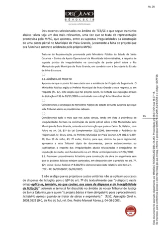 www.facebook.com/DelOlmoAdvogados
26
Dos excertos selecionados no âmbito do TCE/SC o que segue transcrito
abaixo talvez seja um dos mais relevantes, uma vez que se trata de representação
promovida pelo MPSC, que apontou, entre as supostas irregularidades da construção
de uma ponte pênsil no Município de Praia Grande, justamente a falta de projeto que
ora fulmina o contrato celebrado pelo próprio MPSC:
Trata-se de Representação promovida pelo Ministério Público do Estado de Santa
Catarina – Centro de Apoio Operacional da Moralidade Administrativa, a respeito de
suposta prática de irregularidades na construção de ponte pênsil sobre o Rio
Mampituba pelo Município de Praia Grande, em convênio com a Secretaria do Estado
de Infra-Estrutura.
(...)
2.1. AUSÊNCIA DE PROJETO
Apontou-se que a ponte foi executada sem a existência de Projeto de Engenharia. O
Ministério Público argüiu o Prefeito Municipal de Praia Grande a este respeito, e, em
resposta (fls. 12), este alegou que tal projeto existe, foi licitada sua execução através
da Licitação nº 31 de 03/11/2003 e contratado com o Engº Artur Bianchini Hertel.
(...)
Considerando a solicitação do Ministério Público do Estado de Santa Catarina para que
este Tribunal adote as providências cabíveis.
(...)
Considerando tudo o mais que nos autos consta, tendo em vista a ocorrência de
irregularidades formais na construção da ponte pênsil sobre o Rio Mampituba pelo
Município de Praia Grande, entende esta Instrução que pode o Exmo. Sr. Relator, com
fulcro no art. 29, §1º da Lei Complementar 202/2000, determinar a Audiência do
responsável, Sr. Eliseu Lima, ex-Prefeito Municipal de Praia Grande, CPF 082.671.469-
20, Rua 19 de Julho, 43, 2º andar, Centro, para que, dentro do prazo regimental,
apresente a este Tribunal cópia de documentos, preste esclarecimentos ou
justificativas a respeito das irregularidades abaixo relacionadas e ensejadoras de
imputação de multa, com fundamento no art. 70 da Lei Complementar nº 202/2000:
3.1. Promover procedimento licitatório para construção de obra de engenharia sem
que os projetos básicos estejam aprovados, em desacordo com o previsto no art. 7º,
§2º, inciso I da Lei Federal nº 8.666/93 e demonstrado neste relatório sob item 2.1;
(TCE - RPJ 06/00528057, 04/09/2007)
E não se diga que os projetos e custos unitários não se aplicam aos casos
de dispensa de licitação, pois o §9º do art. 7º diz textualmente que “o disposto neste
artigo aplica-se, também, no que couber, aos casos de dispensa e de inexigibilidade
de licitação”, ademais o tema já foi discutido no âmbito do nosso Tribunal de Justiça
de Santa Catarina, para quem “o projeto básico é item obrigatório para o procedimento
licitatório apenas quando se tratar de obras e engenharia.” (TJSC, Apelação Cível n.
2008.052310-0, de Rio do Sul, rel. Des. Pedro Manoel Abreu, j. 04-08-2009).
Seimpresso,paraconferênciaacesseositehttp://esaj.tjsc.jus.br/esaj,informeoprocesso0300770-09.2014.8.24.0058eocódigo12CFF28.
EstedocumentofoiassinadodigitalmenteporMANOLORODRIGUEZDELOLMO.Protocoladoem08/07/2014às16:37:18.
fls. 26
 