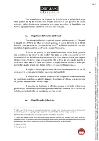 www.facebook.com/DelOlmoAdvogados
27
Um procedimento de dispensa de licitação para a realização de uma
obra pública de R$ 85 milhões sem projeto executivo e sem planilha de custos
unitários, todos devidamente aprovados em etapas sucessivas, é ilegalidade que
fulmina o procedimento e o contrato com base nele realizado.
xiv. A Ilegalidade da Garantia Contratual
Outra irregularidade diz respeito à garantia, pois enquanto a LLCA prevê
a caução em dinheiro ou título da dívida pública, o seguro-garantia ou a fiança
bancária como garantia nas contratações de obras34
, a cláusula segunda do contrato
aqui atacado pactuou com a construtora a caução hipotecária.
A norma em questão diz que “poderá ser exigida prestação de garantia
nas contratações de obras” e este “poder” não pode ser visto senão como “dever”
instrumental a fim de diminuir ou eliminar riscos ao bolso do contribuinte, que paga as
obras públicas. Portanto, exigir uma garantia não se trata de uma opção quando o
contratado deva executar uma obra pública e especialmente quando a execução
demandará quatro anos e mais de 123 milhões em pagamentos adiantados.
A exigência de outra garantia que não uma daquelas previstas no art. 56
viola, a um só tempo, a juridicidade e o princípio da legalidade.
A juridicidade é afetada porque não há margem de discricionariedade
na escolha das garantias que vá além daquelas descritas no art. 56, ou seja, a exigência
de garantia não prevista na norma é ilegal.
O princípio da legalidade é ofendido porque o contrato institui uma
garantia que, não obstante possa ser igualmente efetiva – somente até o valor de 35
milhões, como já referido –, é medida não prevista em lei.
xv. A Ilegal Duração do Contrato
34
LLCA - Art. 56. A critério da autoridade competente, em cada caso, e desde que prevista no instrumento
convocatório, poderá ser exigida prestação de garantia nas contratações de obras, serviços e compras.
§ 1º. Caberá ao contratado optar por uma das seguintes modalidades de garantia:
I - caução em dinheiro ou em títulos da dívida pública, devendo estes ter sido emitidos sob a forma escritural,
mediante registro em sistema centralizado de liquidação e de custódia autorizado pelo Banco Central do Brasil e
avaliados pelos seus valores econômicos, conforme definido pelo Ministério da Fazenda; (NR)
II - seguro-garantia;
III - fiança bancária.
Seimpresso,paraconferênciaacesseositehttp://esaj.tjsc.jus.br/esaj,informeoprocesso0300770-09.2014.8.24.0058eocódigo12CFF28.
EstedocumentofoiassinadodigitalmenteporMANOLORODRIGUEZDELOLMO.Protocoladoem08/07/2014às16:37:18.
fls. 27
 
