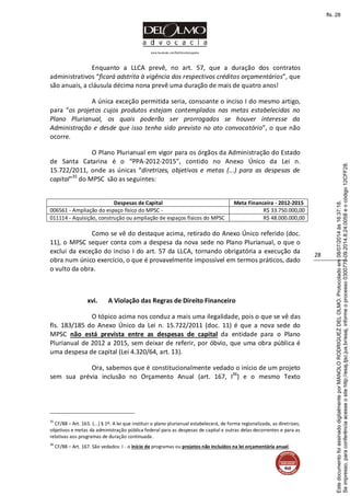 www.facebook.com/DelOlmoAdvogados
28
Enquanto a LLCA prevê, no art. 57, que a duração dos contratos
administrativos “ficará adstrita à vigência dos respectivos créditos orçamentários”, que
são anuais, a cláusula décima nona prevê uma duração de mais de quatro anos!
A única exceção permitida seria, consoante o inciso I do mesmo artigo,
para “os projetos cujos produtos estejam contemplados nas metas estabelecidas no
Plano Plurianual, os quais poderão ser prorrogados se houver interesse da
Administração e desde que isso tenha sido previsto no ato convocatório”, o que não
ocorre.
O Plano Plurianual em vigor para os órgãos da Administração do Estado
de Santa Catarina é o “PPA-2012-2015”, contido no Anexo Único da Lei n.
15.722/2011, onde as únicas “diretrizes, objetivos e metas (...) para as despesas de
capital”35
do MPSC são as seguintes:
Despesas de Capital Meta Financeira - 2012-2015
006561 - Ampliação do espaço físico do MPSC - R$ 33.750.000,00
011114 - Aquisição, construção ou ampliação de espaços físicos do MPSC R$ 48.000.000,00
Como se vê do destaque acima, retirado do Anexo Único referido (doc.
11), o MPSC sequer conta com a despesa da nova sede no Plano Plurianual, o que o
exclui da exceção do inciso I do art. 57 da LLCA, tornando obrigatória a execução da
obra num único exercício, o que é provavelmente impossível em termos práticos, dado
o vulto da obra.
xvi. A Violação das Regras de Direito Financeiro
O tópico acima nos conduz a mais uma ilegalidade, pois o que se vê das
fls. 183/185 do Anexo Único da Lei n. 15.722/2011 (doc. 11) é que a nova sede do
MPSC não está prevista entre as despesas de capital da entidade para o Plano
Plurianual de 2012 a 2015, sem deixar de referir, por óbvio, que uma obra pública é
uma despesa de capital (Lei 4.320/64, art. 13).
Ora, sabemos que é constitucionalmente vedado o início de um projeto
sem sua prévia inclusão no Orçamento Anual (art. 167, I36
) e o mesmo Texto
35
CF/88 – Art. 165. (...) § 1º. A lei que instituir o plano plurianual estabelecerá, de forma regionalizada, as diretrizes,
objetivos e metas da administração pública federal para as despesas de capital e outras delas decorrentes e para as
relativas aos programas de duração continuada.
36
CF/88 – Art. 167. São vedados: I - o início de programas ou projetos não incluídos na lei orçamentária anual;
Seimpresso,paraconferênciaacesseositehttp://esaj.tjsc.jus.br/esaj,informeoprocesso0300770-09.2014.8.24.0058eocódigo12CFF28.
EstedocumentofoiassinadodigitalmenteporMANOLORODRIGUEZDELOLMO.Protocoladoem08/07/2014às16:37:18.
fls. 28
 