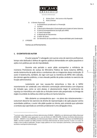 www.facebook.com/DelOlmoAdvogados
3
2. Ilícitos Cíveis – Ato Lesivo e Ato Ímprobo
3. Ilícito Criminal
b. O Direito Processual
i. A Competência Jurisdicional e a Prevenção
ii. Os Réus
iii. A Necessária Abstenção à Contestação pelo Estado de Santa Catarina
iv. O (mero) Acompanhamento da Ação pelo MPSC
v. A Tutela Pretendida
vi. A Requisição de Documentos
vii. O Valor da Causa
viii. Os Honorários de Sucumbência e Responsabilidade pela Condenação
3. O PEDIDO
Vamos ao enfrentamento.
1. O CONTEXTO DO AUTOR
O autor popular3
é advogado com quinze anos de exercício profissional,
tempo este dedicado à defesa de agentes públicos demandados em ações populares e
ações civis públicas por ato de improbidade.
Durante este período o autor pôde acompanhar a militância de
inúmeros Promotores de Justiça do Ministério Público de Santa Catarina (MPSC),
sendo testemunha de quão sérios e combativos são os integrantes desta instituição. O
autor é testemunha, também, do rigor com que os membros do MPSC têm cobrado,
dos demais agentes públicos, o mais elevado padrão de proba conduta no exercício da
função administrativa.
Justamente por isso causou-lhe estranheza o fato de o MPSC
recentemente ter celebrado uma milionária contratação administrativa com dispensa
de licitação que, como se verá abaixo, é absolutamente ilegal. O sentimento de
injustiça se intensificou em razão de as ilicitudes terem sido perpetradas no âmago do
órgão incumbido da defesa da ordem jurídica em Santa Catarina.
Não obstante as consequências que – no plano dos relacionamentos –
costumam decorrer do exercício do direito de representação e de ação popular contra
autoridades públicas, o autor não pôde quedar-se silente, pois entende que submeter
a conduta aqui apontada ao controle jurisdicional é uma obrigação cívica.
3
Currículo Lattes: Especialista em Direito Administrativo (FURB/SC - 2000/01) e em Administração Pública Municipal
(FEAD/MG - 1999/00), tendo ingressado no curso de Direito em 1990 (PUC/PR). Professor de Direito Administrativo
(Univille - 2003/07 e Unerj 2005/08) e de Administração Pública (Univille - 2000/04). Professor da ESA/OAB (desde
2009) e membro fundador do IDASC (Instituto de Direito Administrativo de Santa Catarina). É autor e co-autor de
artigos e livros jurídicos publicados. Ocupou cargos públicos em cinco municípios catarinenses, como procurador e
secretário municipal de administração.
Seimpresso,paraconferênciaacesseositehttp://esaj.tjsc.jus.br/esaj,informeoprocesso0300770-09.2014.8.24.0058eocódigo12CFF28.
EstedocumentofoiassinadodigitalmenteporMANOLORODRIGUEZDELOLMO.Protocoladoem08/07/2014às16:37:18.
fls. 3
 