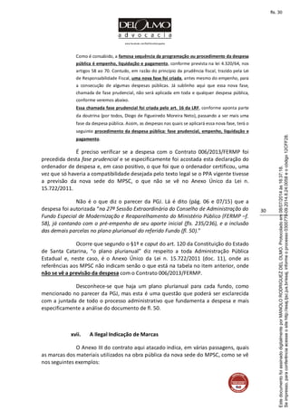 www.facebook.com/DelOlmoAdvogados
30
Como é consabido, a famosa sequência da programação ou procedimento da despesa
pública é empenho, liquidação e pagamento, conforme prevista na lei 4.320/64, nos
artigos 58 ao 70. Contudo, em razão do princípio da prudência fiscal, trazido pela Lei
de Responsabilidade Fiscal, uma nova fase foi criada, antes mesmo do empenho, para
a consecução de algumas despesas públicas. Já sublinho aqui que essa nova fase,
chamada de fase prudencial, não será aplicada em toda e qualquer despesa pública,
conforme veremos abaixo.
Essa chamada fase prudencial foi criada pelo art. 16 da LRF, conforme aponta parte
da doutrina (por todos, Diogo de Figueiredo Moreira Neto), passando a ser mais uma
fase da despesa pública. Assim, as despesas nas quais se aplicará essa nova fase, terá o
seguinte procedimento da despesa pública: fase prudencial, empenho, liquidação e
pagamento.
É preciso verificar se a despesa com o Contrato 006/2013/FERMP foi
precedida desta fase prudencial e se especificamente foi acostada esta declaração do
ordenador de despesa e, em caso positivo, o que foi que o ordenador certificou, uma
vez que só haveria a compatibilidade desejada pelo texto legal se o PPA vigente tivesse
a previsão da nova sede do MPSC, o que não se vê no Anexo Único da Lei n.
15.722/2011.
Não é o que diz o parecer da PGJ. Lá é dito (pág. 06 e 07/15) que a
despesa foi autorizada “na 27ª Sessão Extraordinária do Conselho de Administração do
Fundo Especial de Modernização e Reaparelhamento do Ministério Público (FERMP –f.
58), já contando com o pré-empenho de seu aporte inicial (fls. 235/236), e a inclusão
das demais parcelas no plano plurianual do referido Fundo (fl. 50).”
Ocorre que segundo o §1º e caput do art. 120 da Constituição do Estado
de Santa Catarina, “o plano plurianual” diz respeito a toda Administração Pública
Estadual e, neste caso, é o Anexo Único da Lei n. 15.722/2011 (doc. 11), onde as
referências aos MPSC não indicam senão o que está na tabela no item anterior, onde
não se vê a previsão da despesa com o Contrato 006/2013/FERMP.
Desconhece-se que haja um plano plurianual para cada fundo, como
mencionado no parecer da PGJ, mas esta é uma questão que poderá ser esclarecida
com a juntada de todo o processo administrativo que fundamenta a despesa e mais
especificamente a análise do documento de fl. 50.
xvii. A Ilegal Indicação de Marcas
O Anexo III do contrato aqui atacado indica, em várias passagens, quais
as marcas dos materiais utilizados na obra pública da nova sede do MPSC, como se vê
nos seguintes exemplos:
Seimpresso,paraconferênciaacesseositehttp://esaj.tjsc.jus.br/esaj,informeoprocesso0300770-09.2014.8.24.0058eocódigo12CFF28.
EstedocumentofoiassinadodigitalmenteporMANOLORODRIGUEZDELOLMO.Protocoladoem08/07/2014às16:37:18.
fls. 30
 