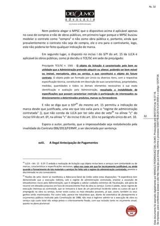 www.facebook.com/DelOlmoAdvogados
32
Nem poderia alegar o MPSC que o dispositivo acima é aplicável apenas
no caso de compras e não de obras públicas, em primeiro lugar porque o MPSC buscou
modelar o contrato como “compra” e não como obra pública e, portanto, ainda que
prevalentemente o contrato não seja de compra, ele o era para o contratante, logo,
este não poderia ter feito qualquer indicação de marca.
Em segundo lugar, o disposto no inciso I do §7º do art. 15 da LLCA é
aplicável às obras públicas, como já decidiu o TCE/SC em sede de prejulgado:
Prejulgado TCE/SC n. 1581 - O objeto da licitação é caracterizado pelo bem ou
utilidade que a Administração pretende adquirir ou alienar, podendo ser bem móvel
ou imóvel, mercadoria, obra ou serviço, e que constituirá o objeto do futuro
contrato. O objeto pode ser formado por único ou diversos itens, com a respectiva
especificação técnica, constituindo em descrição de suas características, propriedades,
medidas, quantidades e todos os demais elementos necessários à sua exata
identificação e avaliação pela Administração, ressalvada a inviabilidade de
especificações que possam caracterizar restrição à participação de interessados ou
direcionamento a determinados produtos, marcas ou fornecedores.
E não se diga que o §5º39
do mesmo art. 15 permitiu a indicação de
marca desde que justificada, uma vez que isto valia para o “regime de administração
contratada” (), que não consta da LLCA por ter sido alvo de veto40
na alínea “c” do
inciso VIII do art. 6º, na alínea “c” do inciso II do art. 10 e no parágrafo único do art. 10.
Espera o autor, portanto, que a impessoalidade seja restabelecida pela
invalidade do Contrato 006/2013/FERMP, a ser decretada por sentença.
xviii. A Ilegal Antecipação de Pagamentos
39
LLCA – Art. 15 - § 5º. É vedada a realização de licitação cujo objeto inclua bens e serviços sem similaridade ou de
marcas, características e especificações exclusivas, salvo nos casos em que for tecnicamente justificável, ou ainda
quando o fornecimento de tais materiais e serviços for feito sob o regime da administração contratada, previsto e
discriminado no ato convocatório.
40
Razões do veto: Assim se manifestou a Advocacia-Geral da União sobre estas disposições: “A experiência tem
demonstrado que a execução indireta, sob o regime de administração contratada, envolve a assunção de
elevadíssimos riscos pela Administração, que é obrigada a adotar cuidados extremos de fiscalização, sob pena de
incorrer em elevados prejuízos em face do encarecimento final da obra ou serviço. Como é sabido, nesse regime de
execução interessa ao contratado, que se remunera à base de um percentual incidente sobre os custos do que é
empregado na obra ou serviço, tornar esses custos os mais elevados possíveis, já que, assim, também os seus
ganhos serão maximizados. Por outro lado, parece-me induvidoso que, diante da sistemática de planejamento e
orçamentos públicos instituída pela Constituição de 1988, não mais é legítimo admitir-se a execução de obra ou
serviço cujo custo total não esteja prévia e criteriosamente fixado, com sua inclusão tanto no orçamento anual,
quanto no plano plurianual.
Seimpresso,paraconferênciaacesseositehttp://esaj.tjsc.jus.br/esaj,informeoprocesso0300770-09.2014.8.24.0058eocódigo12CFF28.
EstedocumentofoiassinadodigitalmenteporMANOLORODRIGUEZDELOLMO.Protocoladoem08/07/2014às16:37:18.
fls. 32
 