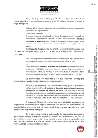 www.facebook.com/DelOlmoAdvogados
33
Boa parte do parecer jurídico que subsidia o contrato aqui atacado se
presta a justificar o pagamento antecipado dos R$ 123 milhões. Vejamos o que diz a
regra de regência:
LLCA - Art. 65. Os contratos regidos por esta Lei poderão ser alterados, com as devidas
justificativas, nos seguintes casos:
II - por acordo das partes:
c) quando necessária a modificação da forma de pagamento, por imposição de
circunstâncias supervenientes, mantido o valor inicial atualizado, vedada a
antecipação do pagamento, com relação ao cronograma financeiro fixado, sem a
correspondente contraprestação de fornecimento de bens ou execução de obra ou
serviço;
A antecipação de pagamento é, portanto, terminantemente vedada pela
Lei Geral de Licitações, sendo que o TCE/SC tem dado interpretação consoante ao
texto legal:
6.2.2. Das irregularidades abaixo relacionadas, ensejadoras de imputação de multas
com fundamento nos arts. 69 ou 70 da Lei Complementar n. 202, de 2000:
(...)
6.2.2.8. Previsão de pagamento antecipado da contratada, conforme Cláusula Quinta
do Contrato n. 005/2006, concernente à primeira parcela do preço ajustado, em
desacordo com o art. 65, inc. II, letra c, da Lei Federal n. 8.666, de 1993 (item 2.2.3 do
Relatório n. 286/2007-Insp.2-DLC, fls. 127); (TCE - SLC-06/00531864, de 17/12/2007).
Do mesmo modo tem entendido o TCU, que só admite a antecipação
em condições especialíssimas, não previstas no caso presente:
[ACÓRDÃO] - 9.6. determinar: 9.6.1. à Prefeitura Municipal [...] que, ao gerir recursos
públicos federais: [...] 9.6.1.2. abstenha-se de realizar pagamentos antecipados de
fornecimento de materiais, de execução de obras e de prestação de serviços,
devendo os procedimentos de liquidação de despesa observar os ditames dos arts. 62
e 63 da Lei n. 4.320/1964, exceto quando restarem cumpridas as condições impostas
pelo art. 38 do Decreto n. 93.872/1986; (TCU - AC-1189-08/09-1 - Sessão: 24/03/09)
O parecer da PGJ não diz porque seria imprescindível a antecipação de
pagamentos; diz apenas que o negócio é singular, sem declinar no que consistiria tal
singularidade e porque ela seria de interesse público a ponto de excepcionar a regra
proibitiva do pagamento antecipado.
Diz o parecerista, ainda, a antecipação de pagamentos requereria a
garantia dos valores antecipados e que isto ocorreria no caso concreto, em face da
garantia hipotecária. O argumento beira o ridículo, já que o imóvel comprovadamente
vale uns R$ 35 milhões e o total de recursos antecipados baterá a casa dos R$ 123
milhões, sendo absolutamente insuficiente.
Seimpresso,paraconferênciaacesseositehttp://esaj.tjsc.jus.br/esaj,informeoprocesso0300770-09.2014.8.24.0058eocódigo12CFF28.
EstedocumentofoiassinadodigitalmenteporMANOLORODRIGUEZDELOLMO.Protocoladoem08/07/2014às16:37:18.
fls. 33
 