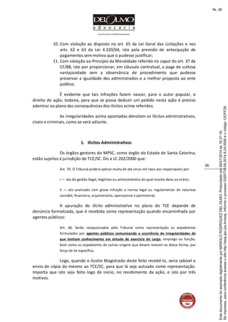 www.facebook.com/DelOlmoAdvogados
36
10. Com violação ao disposto no art. 65 da Lei Geral das Licitações e nos
arts. 62 e 63 da Lei 4.320/64, isto pela previsão de antecipação de
pagamentos sem motivo que o pudesse justificar;
11. Com violação ao Princípio da Moralidade referido no caput do art. 37 da
CF/88, isto por proporcionar, em cláusula contratual, a paga de vultosa
vantajosidade sem a observância de procedimento que pudesse
preservar a igualdade dos administrados e a melhor proposta ao ente
público.
É evidente que tais infrações fazem nascer, para o autor popular, o
direito de ação, todavia, para que se possa deduzir um pedido nesta ação é preciso
adentrar ao plano das consequências dos ilícitos acima referidos.
As irregularidades acima apontadas denotam os ilícitos administrativos,
cíveis e criminais, como se verá adiante.
1. Ilícitos Administrativos
Os órgãos gestores do MPSC, como órgão do Estado de Santa Catarina,
estão sujeitos à jurisdição do TCE/SC. Diz a LC 202/2000 que:
Art. 70. O Tribunal poderá aplicar multa de até cinco mil reais aos responsáveis por:
I — ato de gestão ilegal, ilegítimo ou antieconômico do qual resulte dano ao erário;
II — ato praticado com grave infração a norma legal ou regulamentar de natureza
contábil, financeira, orçamentária, operacional e patrimonial;
A apuração do ilícito administrativo no plano do TCE depende de
denúncia formalizada, que é recebida como representação quando encaminhada por
agentes públicos:
Art. 66. Serão recepcionados pelo Tribunal como representação os expedientes
formulados por agentes públicos comunicando a ocorrência de irregularidades de
que tenham conhecimento em virtude do exercício do cargo, emprego ou função,
bem como os expedientes de outras origens que devam revestir-se dessa forma, por
força de lei específica.
Logo, quando o ilustre Magistrado deste feito recebê-lo, seria cabível o
envio de cópia do mesmo ao TCE/SC, para que lá seja autuado como representação.
Importa que isto seja feito logo de início, no recebimento da ação, e isto por três
motivos.
Seimpresso,paraconferênciaacesseositehttp://esaj.tjsc.jus.br/esaj,informeoprocesso0300770-09.2014.8.24.0058eocódigo12CFF28.
EstedocumentofoiassinadodigitalmenteporMANOLORODRIGUEZDELOLMO.Protocoladoem08/07/2014às16:37:18.
fls. 36
 
