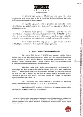 www.facebook.com/DelOlmoAdvogados
37
Em primeiro lugar porque o Magistrado, neste caso, não estaria
comunicando uma condenação e sim a ocorrência de irregularidades, que estão
perfeitamente delineadas na presente peça.
Em segundo lugar, para evitar a prescrição da pretensão punitiva
administrativa, que poderia ocorrer se o Juízo resolvesse aguardar o trânsito em
julgado da sentença.
Em terceiro lugar porque a concomitante apuração em sede
administrativa – dados os excelentes quadros administrativistas do TCE/SC – poderia
colaborar no presente feito, que ver-se-ia subsidiado de peças de apuração produzidas
em âmbito administrativo, o que muito importa à verdade real perseguida pelo juízo.
Assim, desde que recebida a ação, o que se espera é que o Juízo oficie
ao TCE/SC para conhecimento das irregularidades aqui apontadas.
4. Ilícitos Cíveis – Ato Lesivo e Ato Ímprobo
Diz a inciso LXXIII do art. 5º d CF/88 que “qualquer cidadão é parte
legítima para propor ação popular que vise a anular ato lesivo ao patrimônio público
ou de entidade de que o Estado participe, à moralidade administrativa, ao meio
ambiente e ao patrimônio histórico e cultural, ficando o autor, salvo comprovada má-
fé, isento de custas judiciais e do ônus da sucumbência.”
Segundo a Lei da Ação Popular, que regulamenta este dispositivo, os
atos lesivos aos “bens e direitos de valor econômico, artístico, estético, histórico ou
turístico”41
podem ser reconhecidos como nulos ou anuláveis, isto segundo o disposto
nos arts. 2º a 4º da mesma lei, que por ser norma especial prevalece sobre a
classificação geral de atos nulos e anuláveis contidas no Código Civil Brasileiro,
especialmente nos arts. 166 e 171.
Logo, cumpre-nos fazer um cotejo entre as ilicitudes acima referidas e
aquelas previsões contidas nos arts. 2º a 4º da Le da Ação Popular.
A violação de nº 05, ou seja, a ausência de projetos e de custos unitários
planilhados, é ato nulo em razão do vício de forma:
41
LAP - Art. 1º. Qualquer cidadão será parte legítima para pleitear a anulação ou a declaração de nulidade de atos
lesivos ao patrimônio da União, do Distrito Federal, dos Estados e dos Municípios, (...) § 1º. Consideram-se
patrimônio público para os fins referidos neste artigo, os bens e direitos de valor econômico, artístico, estético,
histórico ou turístico.
Seimpresso,paraconferênciaacesseositehttp://esaj.tjsc.jus.br/esaj,informeoprocesso0300770-09.2014.8.24.0058eocódigo12CFF28.
EstedocumentofoiassinadodigitalmenteporMANOLORODRIGUEZDELOLMO.Protocoladoem08/07/2014às16:37:18.
fls. 37
 