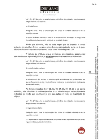 www.facebook.com/DelOlmoAdvogados
38
LAP - Art. 2º. São nulos os atos lesivos ao patrimônio das entidades mencionadas no
artigo anterior, nos casos de:
b) vício de forma;
Parágrafo único. Para a conceituação dos casos de nulidade observar-se-ão as
seguintes normas:
b) o vício de forma consiste na omissão ou na observância incompleta ou irregular de
formalidades indispensáveis à existência ou seriedade do ato;
Ainda que essencial, não se pode negar que os projetos e custos
unitários em planilhas devem compor o procedimento para subsidiar o ato em si, logo,
são formalidades e seu descumprimento é tido como nulidade para a LAP.
A violação de nº 10, ou seja, a previsão de antecipação de pagamentos
sem motivo que o pudesse justificar, é ato nulo em razão e inexistência de motivos:
LAP - Art. 2º. São nulos os atos lesivos ao patrimônio das entidades mencionadas no
artigo anterior, nos casos de:
d) inexistência dos motivos;
Parágrafo único. Para a conceituação dos casos de nulidade observar-se-ão as
seguintes normas:
d) a inexistência dos motivos se verifica quando a matéria de fato ou de direito, em
que se fundamenta o ato, é materialmente inexistente ou juridicamente inadequada
ao resultado obtido;
As demais violações de nº 01, 02, 03, 04, 06, 07, 08, 09 e 11, acima
referidas, são ofensivas às normas-princípio e às normas-regras respectivamente
indicadas, de modo que constituem-se em atos nulos em razão de ilegalidade de
objeto:
LAP - Art. 2º. São nulos os atos lesivos ao patrimônio das entidades mencionadas no
artigo anterior, nos casos de:
c) ilegalidade do objeto;
Parágrafo único. Para a conceituação dos casos de nulidade observar-se-ão as
seguintes normas:
c) a ilegalidade do objeto ocorre quando o resultado do ato importa em violação de lei,
regulamento ou outro ato normativo;
Seimpresso,paraconferênciaacesseositehttp://esaj.tjsc.jus.br/esaj,informeoprocesso0300770-09.2014.8.24.0058eocódigo12CFF28.
EstedocumentofoiassinadodigitalmenteporMANOLORODRIGUEZDELOLMO.Protocoladoem08/07/2014às16:37:18.
fls. 38
 