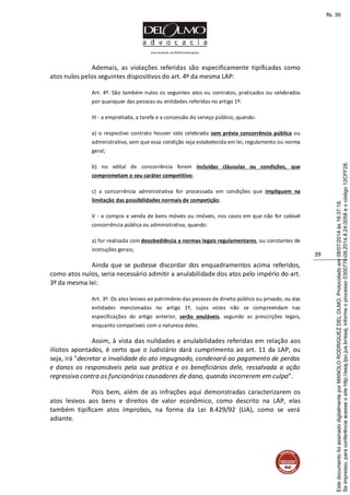 www.facebook.com/DelOlmoAdvogados
39
Ademais, as violações referidas são especificamente tipificadas como
atos nulos pelos seguintes dispositivos do art. 4º da mesma LAP:
Art. 4º. São também nulos os seguintes atos ou contratos, praticados ou celebrados
por quaisquer das pessoas ou entidades referidas no artigo 1º:
III - a empreitada, a tarefa e a concessão do serviço público, quando:
a) o respectivo contrato houver sido celebrado sem prévia concorrência pública ou
administrativa, sem que essa condição seja estabelecida em lei, regulamento ou norma
geral;
b) no edital de concorrência forem incluídas cláusulas ou condições, que
comprometam o seu caráter competitivo;
c) a concorrência administrativa for processada em condições que impliquem na
limitação das possibilidades normais de competição;
V - a compra e venda de bens móveis ou imóveis, nos casos em que não for cabível
concorrência pública ou administrativa, quando:
a) for realizada com desobediência a normas legais regulamentares, ou constantes de
instruções gerais;
Ainda que se pudesse discordar dos enquadramentos acima referidos,
como atos nulos, seria necessário admitir a anulabilidade dos atos pelo império do art.
3º da mesma lei:
Art. 3º. Os atos lesivos ao patrimônio das pessoas de direito público ou privado, ou das
entidades mencionadas no artigo 1º, cujos vícios não se compreendam nas
especificações do artigo anterior, serão anuláveis, segundo as prescrições legais,
enquanto compatíveis com a natureza deles.
Assim, à vista das nulidades e anulabilidades referidas em relação aos
ilícitos apontados, é certo que o Judiciário dará cumprimento ao art. 11 da LAP, ou
seja, irá "decretar a invalidade do ato impugnado, condenará ao pagamento de perdas
e danos os responsáveis pela sua prática e os beneficiários dele, ressalvada a ação
regressiva contra os funcionários causadores de dano, quando incorrerem em culpa”.
Pois bem, além de as infrações aqui demonstradas caracterizarem os
atos lesivos aos bens e direitos de valor econômico, como descrito na LAP, elas
também tipificam atos ímprobos, na forma da Lei 8.429/92 (LIA), como se verá
adiante.
Seimpresso,paraconferênciaacesseositehttp://esaj.tjsc.jus.br/esaj,informeoprocesso0300770-09.2014.8.24.0058eocódigo12CFF28.
EstedocumentofoiassinadodigitalmenteporMANOLORODRIGUEZDELOLMO.Protocoladoem08/07/2014às16:37:18.
fls. 39
 