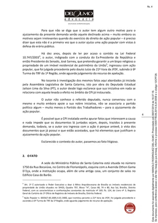www.facebook.com/DelOlmoAdvogados
4
Para que não se diga que o autor tem algum outro motivo para o
ajuizamento da presente demanda senão aquele declinado acima – muito embora os
motivos sejam irrelevantes quando do exercício do direito de ação popular – é preciso
dizer que esta não é a primeira vez que o autor ajuíza uma ação popular com vistas à
defesa do erário público.
Há dez anos, depois de ler por acaso o contido na Lei Federal
10.747/20034
, o autor, indignado com a conduta do Ex-Presidente da República e
então Presidente do Senado, José Sarney, que pretendia garantir a um bispo religioso a
propriedade de um imóvel residencial de patrimônio da União5
, ingressou com ação
popular, que foi julgada procedente pelo douto Juízo da 21ª Vara da JFDF, subindo à 6ª
Turma do TRF da 1ª Região, onde aguarda julgamento do recurso de apelação.
No tocante à investigação dos mesmos fatos aqui abordados já iniciada
pela Assembleia Legislativa de Santa Catarina, isto por obra do Deputado Estadual
Jailson Lima da Silva (PT), o autor desde logo esclarece que sua iniciativa em nada se
relaciona com aquela levada a efeito no âmbito da CPI já instaurada.
O autor não conhece o referido deputado, nunca conversou com o
mesmo e muito embora apoie a sua nobre iniciativa, não se associaria a partido
político algum – muito menos o Partido dos Trabalhadores – para o ajuizamento de
ação popular.
É possível que a CPI instalada venha apurar fatos que interessem a causa
e nada impede que os documentos lá juntados sejam, depois, trazidos à presente
demanda, todavia, se o autor ora ingressa com a ação é porque antevê, à vista dos
documentos que já possui e que estão acostados, que há elementos que justificam o
ajuizamento da ação popular.
Esclarecido o contexto do autor, passemos ao fato litigioso.
2. O FATO
A sede do Ministério Público de Santa Catarina está situada no número
1750 da Rua Bocaiúva, no Centro de Florianópolis, esquina com a Avenida Othon Gama
D´Eça, onde a instituição ocupa, além de uma antiga casa, um conjunto de salas no
Edifício Casa do Barão.
4
Art. 1º É autorizado o Poder Executivo a doar à Mitra Arquidiocesana de Brasília os imóveis residenciais de
propriedade da União situados no SHIGS, Quadra 707, Bloco “H”, Casas 68, 74 e 80, Asa Sul, Brasília, Distrito
Federal, com as características e confrontações constantes da matrícula nº 169, fls. 124, do Livro nº 3, Registro
Geral do Cartório do 1º Ofício de Registros de Imóveis de Brasília, Distrito Federal.
5
Ação Popular n. 003567-83.2005.4.01.3400, que tramitou perante a 21ª Vara da JFDF, foi julgada procedente e
ascendeu à 6ª Turma do TRF da 1ª Região, onde aguarda julgamento do recurso de apelação.
Seimpresso,paraconferênciaacesseositehttp://esaj.tjsc.jus.br/esaj,informeoprocesso0300770-09.2014.8.24.0058eocódigo12CFF28.
EstedocumentofoiassinadodigitalmenteporMANOLORODRIGUEZDELOLMO.Protocoladoem08/07/2014às16:37:18.
fls. 4
 