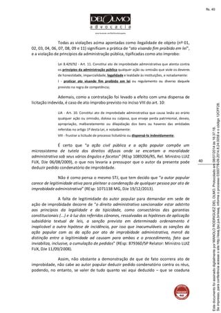 www.facebook.com/DelOlmoAdvogados
40
Todas as violações acima apontadas como ilegalidade de objeto (nº 01,
02, 03, 04, 06, 07, 08, 09 e 11) significam a prática de “ato visando fim proibido em lei”,
e a violação de princípios da administração pública, tipificadas como ato ímprobo:
Lei 8.429/92 - Art. 11. Constitui ato de improbidade administrativa que atenta contra
os princípios da administração pública qualquer ação ou omissão que viole os deveres
de honestidade, imparcialidade, legalidade e lealdade às instituições, e notadamente:
I - praticar ato visando fim proibido em lei ou regulamento ou diverso daquele
previsto na regra de competência;
Ademais, como a contratação foi levado a efeito com uma dispensa de
licitação indevida, é caso de ato ímprobo previsto no inciso VIII do art. 10:
LIA - Art. 10. Constitui ato de improbidade administrativa que causa lesão ao erário
qualquer ação ou omissão, dolosa ou culposa, que enseje perda patrimonial, desvio,
apropriação, malbaratamento ou dilapidação dos bens ou haveres das entidades
referidas no artigo 1º desta Lei, e notadamente:
VIII - frustrar a licitude de processo licitatório ou dispensá-lo indevidamente;
É certo que “a ação civil pública e a ação popular compõe um
microssistema de tutela dos direitos difusos onde se encartam a moralidade
administrativa sob seus vários ângulos e facetas” (REsp 1089206/RS, Rel. Ministro LUIZ
FUX, DJe 06/08/2009), o que nos levaria a pressupor que o autor da presente pode
deduzir pedido condenatório de improbidade.
Não é como pensa o mesmo STJ, que tem decido que “o autor popular
carece de legitimidade ativa para pleitear a condenação de qualquer pessoa por ato de
improbidade administrativa” (REsp: 1071138 MG, DJe 19/12/2013).
A falta de legitimidade do autor popular para demandar em sede de
ação de improbidade decorre de “o direito administrativo sancionador estar adstrito
aos princípios da legalidade e da tipicidade, como consectários das garantias
constitucionais (...) e à luz dos referidos cânones, ressalvadas as hipóteses de aplicação
subsidiária textual de leis, a sanção prevista em determinado ordenamento é
inaplicável a outra hipótese de incidência, por isso que inacumuláveis as sanções da
ação popular com as da ação por ato de improbidade administrativa, mercê da
distinção entre a legitimidade ad causam para ambas e o procedimento, fato que
inviabiliza, inclusive, a cumulação de pedidos” (REsp: 879360/SP Relator: Ministro LUIZ
FUX, DJe 11/09/2008).
Assim, não obstante a demonstração de que de fato ocorrera ato de
improbidade, não cabe ao autor popular deduzir pedido condenatório contra os réus,
podendo, no entanto, se valer de tudo quanto vai aqui deduzido – que se coaduna
Seimpresso,paraconferênciaacesseositehttp://esaj.tjsc.jus.br/esaj,informeoprocesso0300770-09.2014.8.24.0058eocódigo12CFF28.
EstedocumentofoiassinadodigitalmenteporMANOLORODRIGUEZDELOLMO.Protocoladoem08/07/2014às16:37:18.
fls. 40
 