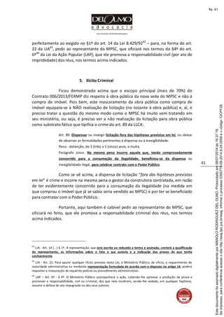 www.facebook.com/DelOlmoAdvogados
41
perfeitamente ao exigido no §1º do art. 14 da Lei 8.429/9242
– para, na forma do art.
22 da LIA43
, pedir ao representante do MPSC, que oficiará nos termos do §4º do art.
6º44
da Lei da Ação Popular (LAP), que ele promova a responsabilidade civil (por ato de
improbidade) dos réus, nos termos acima indicados.
5. Ilícito Criminal
Ficou demonstrado acima que o escopo principal (mais de 70%) do
Contrato 006/2013/FERMP diz respeito à obra pública da nova sede do MPSC e não à
compra de imóvel. Pois bem, este mascaramento da obra pública como compra de
imóvel equipara-se à NÃO realização de licitação (no tocante à obra pública) e, aí, é
preciso tratar a questão do mesmo modo como o MPSC há muito vem tratando em
seu ministério, ou seja, é preciso ver a não realização da licitação para obra pública
como substrato fático que tipifica o crime do art. 89 da LLCA:
Art. 89. Dispensar ou inexigir licitação fora das hipóteses previstas em lei, ou deixar
de observar as formalidades pertinentes à dispensa ou à inexigibilidade:
Pena - detenção, de 3 (três) a 5 (cinco) anos, e multa.
Parágrafo único. Na mesma pena incorre aquele que, tendo comprovadamente
concorrido para a consumação da ilegalidade, beneficiou-se da dispensa ou
inexigibilidade ilegal, para celebrar contrato com o Poder Público.
Como se vê acima, a dispensa de licitação “fora das hipóteses previstas
em lei” é crime e incorre na mesma pena o gestor da construtora contratada, em razão
de ter evidentemente concorrido para a consumação da ilegalidade (na medida em
que comprou o imóvel que já se sabia seria vendido ao MPSC) e por ter se beneficiado
para contratar com o Poder Público.
Portanto, aqui também é cabível pedir ao representante do MPSC, que
oficiará no feito, que ele promova a responsabilidade criminal dos réus, nos termos
acima indicados.
42
LIA - Art. 14 (...) § 1º. A representação, que será escrita ou reduzida a termo e assinada, conterá a qualificação
do representante, as informações sobre o fato e sua autoria e a indicação das provas de que tenha
conhecimento.
43
LIA - Art. 22. Para apurar qualquer ilícito previsto nesta Lei, o Ministério Público, de ofício, a requerimento de
autoridade administrativa ou mediante representação formulada de acordo com o disposto no artigo 14, poderá
requisitar a instauração de inquérito policial ou procedimento administrativo.
44
LAP – Art. 6º - § 4º. O Ministério Público acompanhará a ação, cabendo-lhe apressar a produção da prova e
promover a responsabilidade, civil ou criminal, dos que nela incidirem, sendo-lhe vedado, em qualquer hipótese,
assumir a defesa do ato impugnado ou dos seus autores.
Seimpresso,paraconferênciaacesseositehttp://esaj.tjsc.jus.br/esaj,informeoprocesso0300770-09.2014.8.24.0058eocódigo12CFF28.
EstedocumentofoiassinadodigitalmenteporMANOLORODRIGUEZDELOLMO.Protocoladoem08/07/2014às16:37:18.
fls. 41
 