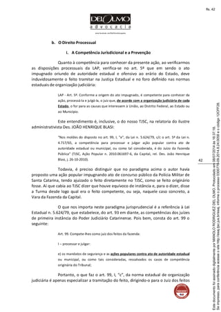 www.facebook.com/DelOlmoAdvogados
42
b. O Direito Processual
i. A Competência Jurisdicional e a Prevenção
Quanto à competência para conhecer da presente ação, ao verificarmos
as disposições processuais da LAP, verifica-se no art. 5º que em sendo o ato
impugnado oriundo de autoridade estadual e ofensivo ao erário do Estado, deve
induvidosamente o feito tramitar na Justiça Estadual e no foro definido nas normas
estaduais de organização judiciária:
LAP - Art. 5º. Conforme a origem do ato impugnado, é competente para conhecer da
ação, processá-la e julgá-la, o juiz que, de acordo com a organização judiciária de cada
Estado, o for para as causas que interessem à União, ao Distrito Federal, ao Estado ou
ao Município.
Este entendimento é, inclusive, o do nosso TJSC, na relatoria do ilustre
administrativista Des. JOÃO HENRIQUE BLASI:
“Nos moldes do disposto no art. 99, I, "e", da Lei n. 5.624/79, c/c o art. 5º da Lei n.
4.717/65, a competência para processar e julgar ação popular contra ato de
autoridade estadual ou municipal, ou como tal considerada, é do Juízo da Fazenda
Pública” (TJSC, Ação Popular n. 2010.061697-6, da Capital, rel. Des. João Henrique
Blasi, j. 26-10-2010).
Todavia, é preciso distinguir que no paradigma acima o autor havia
proposto uma ação popular impugnando ato de concurso público da Polícia Militar de
Santa Catarina, tendo ajuizado o feito diretamente no TJSC, como se feito originário
fosse. Aí que cabia ao TJSC dizer que houve equívoco de instância e, para o dizer, disse
a Turma desde logo qual era o feito competente, ou seja, naquele caso concreto, a
Vara da Fazenda da Capital.
O que nos importa neste paradigma jurisprudencial é a referência à Lei
Estadual n. 5.624/79, que estabelece, do art. 93 em diante, as competências dos juízes
de primeira instância do Poder Judiciário Catarinense. Pois bem, consta do art. 99 o
seguinte:
Art. 99. Compete-lhes como juiz dos feitos da fazenda:
I – processar e julgar:
e) os mandatos de segurança e as ações populares contra ato de autoridade estadual
ou municipal, ou como tais consideradas, ressalvados os casos de competência
originária do Tribunal;
Portanto, o que faz o art. 99, I, “c”, da norma estadual de organização
judiciária é apenas especializar a tramitação do feito, dirigindo-o para o Juiz dos feitos
Seimpresso,paraconferênciaacesseositehttp://esaj.tjsc.jus.br/esaj,informeoprocesso0300770-09.2014.8.24.0058eocódigo12CFF28.
EstedocumentofoiassinadodigitalmenteporMANOLORODRIGUEZDELOLMO.Protocoladoem08/07/2014às16:37:18.
fls. 42
 