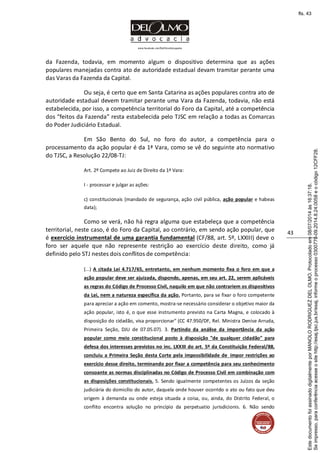www.facebook.com/DelOlmoAdvogados
43
da Fazenda, todavia, em momento algum o dispositivo determina que as ações
populares manejadas contra ato de autoridade estadual devam tramitar perante uma
das Varas da Fazenda da Capital.
Ou seja, é certo que em Santa Catarina as ações populares contra ato de
autoridade estadual devem tramitar perante uma Vara da Fazenda, todavia, não está
estabelecida, por isso, a competência territorial do Foro da Capital, até a competência
dos “feitos da Fazenda” resta estabelecida pelo TJSC em relação a todas as Comarcas
do Poder Judiciário Estadual.
Em São Bento do Sul, no foro do autor, a competência para o
processamento da ação popular é da 1ª Vara, como se vê do seguinte ato normativo
do TJSC, a Resolução 22/08-TJ:
Art. 2º Compete ao Juiz de Direito da 1ª Vara:
I - processar e julgar as ações:
c) constitucionais (mandado de segurança, ação civil pública, ação popular e habeas
data);
Como se verá, não há regra alguma que estabeleça que a competência
territorial, neste caso, é do Foro da Capital, ao contrário, em sendo ação popular, que
é exercício instrumental de uma garantia fundamental (CF/88, art. 5º, LXXIII) deve o
foro ser aquele que não represente restrição ao exercício deste direito, como já
definido pelo STJ nestes dois conflitos de competência:
(...) A citada Lei 4.717/65, entretanto, em nenhum momento fixa o foro em que a
ação popular deve ser ajuizada, dispondo, apenas, em seu art. 22, serem aplicáveis
as regras do Código de Processo Civil, naquilo em que não contrariem os dispositivos
da Lei, nem a natureza específica da ação. Portanto, para se fixar o foro competente
para apreciar a ação em comento, mostra-se necessário considerar o objetivo maior da
ação popular, isto é, o que esse instrumento previsto na Carta Magna, e colocado à
disposição do cidadão, visa proporcionar" (CC 47.950/DF, Rel. Ministra Denise Arruda,
Primeira Seção, DJU de 07.05.07). 3. Partindo da análise da importância da ação
popular como meio constitucional posto à disposição "de qualquer cidadão" para
defesa dos interesses previstos no inc. LXXIII do art. 5º da Constituição Federal/88,
concluiu a Primeira Seção desta Corte pela impossibilidade de impor restrições ao
exercício desse direito, terminando por fixar a competência para seu conhecimento
consoante as normas disciplinadas no Código de Processo Civil em combinação com
as disposições constitucionais. 5. Sendo igualmente competentes os Juízos da seção
judiciária do domicílio do autor, daquela onde houver ocorrido o ato ou fato que deu
origem à demanda ou onde esteja situada a coisa, ou, ainda, do Distrito Federal, o
conflito encontra solução no princípio da perpetuatio jurisdicionis. 6. Não sendo
Seimpresso,paraconferênciaacesseositehttp://esaj.tjsc.jus.br/esaj,informeoprocesso0300770-09.2014.8.24.0058eocódigo12CFF28.
EstedocumentofoiassinadodigitalmenteporMANOLORODRIGUEZDELOLMO.Protocoladoem08/07/2014às16:37:18.
fls. 43
 