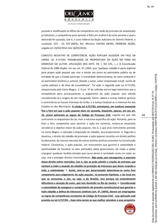 www.facebook.com/DelOlmoAdvogados
44
possível a modificação ex officio da competência em razão do princípio da perpetuatio
jurisdicionis, a competência para apreciar o feito em análise é do Juízo perante o qual a
demanda foi ajuizada, isto é, o Juízo Federal da Seção Judiciária do Distrito Federal, o
suscitado. (STJ - CC 107.109/RJ, Rel. Ministro CASTRO MEIRA, PRIMEIRA SEÇÃO,
julgado em 24/02/2010, DJe 18/03/2010).
CONFLITO NEGATIVO DE COMPETÊNCIA. AÇÃO POPULAR AJUIZADA EM FACE DA
UNIÃO. LEI 4.717/65. POSSIBILIDADE DE PROPOSITURA DA AÇÃO NO FORO DO
DOMICÍLIO DO AUTOR. APLICAÇÃO DOS ARTS. 99, I, DO CPC, (...) A Constituição
Federal de 1988 dispõe, em seu art. 5º, LXXIII, que "qualquer cidadão é parte legítima
para propor ação popular que vise a anular ato lesivo ao patrimônio público ou de
entidade de que o Estado participe, à moralidade administrativa, ao meio ambiente e
ao patrimônio histórico e cultural, ficando o autor, salvo comprovada má-fé, isento de
custas judiciais e do ônus da sucumbência". Tal ação é regulada pela Lei 4.717/65,
recepcionada pela Carta Magna. 3. O art. 5º da referida norma legal determina que a
competência para processamento e julgamento da ação popular será aferida
considerando-se a origem do ato impugnado. Assim, caberá à Justiça Federal apreciar
a controvérsia se houver interesse da União, e à Justiça Estadual se o interesse for dos
Estados ou dos Municípios. A citada Lei 4.717/65, entretanto, em nenhum momento
fixa o foro em que a ação popular deve ser ajuizada, dispondo, apenas, em seu art.
22, serem aplicáveis as regras do Código de Processo Civil, naquilo em que não
contrariem os dispositivos da Lei, nem a natureza específica da ação. Portanto, para se
fixar o foro competente para apreciar a ação em comento, mostra-se necessário
considerar o objetivo maior da ação popular, isto é, o que esse instrumento previsto
na Carta Magna, e colocado à disposição do cidadão, visa proporcionar. 4. Segundo a
doutrina, o direito do cidadão de promover a ação popular constitui um direito político
fundamental, da mesma natureza de outros direitos políticos previstos na Constituição
Federal. Caracteriza, a ação popular, um instrumento que garante à coletividade a
oportunidade de fiscalizar os atos praticados pelos governantes, de modo a poder
impugnar qualquer medida tomada que cause danos à sociedade como um todo, ou
seja, visa a proteger direitos transindividuais. Não pode, por conseguinte, o exercício
desse direito sofrer restrições, isto é, não se pode admitir a criação de entraves que
venham a inibir a atuação do cidadão na proteção de interesses que dizem respeito a
toda a coletividade. 5. Assim, tem-se por desarrazoado determinar-se como foro
competente para julgamento da ação popular, na presente hipótese, o do local em
que se consumou o ato, ou seja, o de Brasília. Isso porque tal entendimento
dificultaria a atuação do autor, que tem domicílio no Rio de Janeiro. 6. Considerando
a necessidade de assegurar o cumprimento do preceito constitucional que garante a
todo cidadão a defesa de interesses coletivos (art. 5º, LXXIII), devem ser empregadas
as regras de competência constantes do Código de Processo Civil - cuja aplicação está
prevista na Lei 4.717/65 -, haja vista serem as que melhor atendem a esse propósito.
Seimpresso,paraconferênciaacesseositehttp://esaj.tjsc.jus.br/esaj,informeoprocesso0300770-09.2014.8.24.0058eocódigo12CFF28.
EstedocumentofoiassinadodigitalmenteporMANOLORODRIGUEZDELOLMO.Protocoladoem08/07/2014às16:37:18.
fls. 44
 