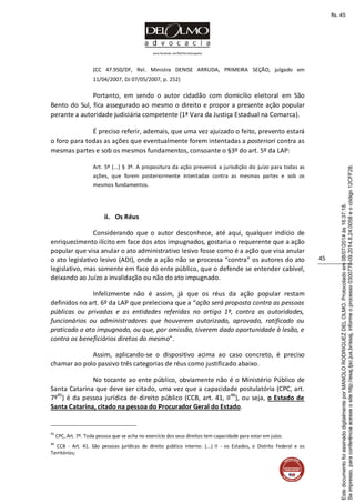 www.facebook.com/DelOlmoAdvogados
45
(CC 47.950/DF, Rel. Ministra DENISE ARRUDA, PRIMEIRA SEÇÃO, julgado em
11/04/2007, DJ 07/05/2007, p. 252)
Portanto, em sendo o autor cidadão com domicílio eleitoral em São
Bento do Sul, fica assegurado ao mesmo o direito e propor a presente ação popular
perante a autoridade judiciária competente (1ª Vara da Justiça Estadual na Comarca).
É preciso referir, ademais, que uma vez ajuizado o feito, prevento estará
o foro para todas as ações que eventualmente forem intentadas a posteriori contra as
mesmas partes e sob os mesmos fundamentos, consoante o §3º do art. 5º da LAP:
Art. 5º (...) § 3º. A propositura da ação prevenirá a jurisdição do juízo para todas as
ações, que forem posteriormente intentadas contra as mesmas partes e sob os
mesmos fundamentos.
ii. Os Réus
Considerando que o autor desconhece, até aqui, qualquer indício de
enriquecimento ilícito em face dos atos impugnados, gostaria o requerente que a ação
popular que visa anular o ato administrativo lesivo fosse como é a ação que visa anular
o ato legislativo lesivo (ADI), onde a ação não se processa “contra” os autores do ato
legislativo, mas somente em face do ente público, que o defende se entender cabível,
deixando ao Juízo a invalidação ou não do ato impugnado.
Infelizmente não é assim, já que os réus da ação popular restam
definidos no art. 6º da LAP que preleciona que a “ação será proposta contra as pessoas
públicas ou privadas e as entidades referidas no artigo 1º, contra as autoridades,
funcionários ou administradores que houverem autorizado, aprovado, ratificado ou
praticado o ato impugnado, ou que, por omissão, tiverem dado oportunidade à lesão, e
contra os beneficiários diretos do mesmo”.
Assim, aplicando-se o dispositivo acima ao caso concreto, é preciso
chamar ao polo passivo três categorias de réus como justificado abaixo.
No tocante ao ente público, obviamente não é o Ministério Público de
Santa Catarina que deve ser citado, uma vez que a capacidade postulatória (CPC, art.
7º45
) é da pessoa jurídica de direito público (CCB, art. 41, II46
), ou seja, o Estado de
Santa Catarina, citado na pessoa do Procurador Geral do Estado.
45
CPC, Art. 7º. Toda pessoa que se acha no exercício dos seus direitos tem capacidade para estar em juízo.
46
CCB - Art. 41. São pessoas jurídicas de direito público interno: (...) II - os Estados, o Distrito Federal e os
Territórios;
Seimpresso,paraconferênciaacesseositehttp://esaj.tjsc.jus.br/esaj,informeoprocesso0300770-09.2014.8.24.0058eocódigo12CFF28.
EstedocumentofoiassinadodigitalmenteporMANOLORODRIGUEZDELOLMO.Protocoladoem08/07/2014às16:37:18.
fls. 45
 