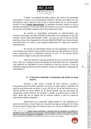 www.facebook.com/DelOlmoAdvogados
46
O MPSC, na qualidade de órgão público, não detém esta capacidade
postulatória e mesmo a sua personalidade judiciária, admitida para defesa de suas
prerrogativas, não se aplica ao caso, já que a eventual defesa de um ato de gestão,
lavrado na típica função administrativa, na qualidade de gestor público (e não de
parquet), não poderia ser feita pelo MPSC diretamente, uma vez que a eventual defesa
dos atos das autoridades estaduais cabe à Procuradoria do Estado.
No tocante às “autoridades, funcionários ou administradores que
houverem autorizado, aprovado, ratificado ou praticado o ato impugnado, ou que, por
omissão, tiverem dado oportunidade à lesão”, mas uma vez não se trata de escolha
arbitrária, já que o ato impugnado é o Contrato 006/2013/FERMP, que é subscrito pelo
Procurador-Geral de Justiça e pelo Subprocurador-Geral de Justiça para Assuntos
Administrativos.
No tocante aos beneficiários diretos do ato impugnado, no momento
esta condição recai somente sobre a Becker Construção Civil Ltda, podendo, no futuro,
restar comprovado que as imobiliárias referidas no item “X” da cláusula décima
terceira devam integrar o polo passivo da demanda.
Aliás, não obstante a ação seja proposta, de início, somente contra estes
réus, é fato que “qualquer pessoa, beneficiada ou responsável pelo ato impugnado,
cuja existência ou identidade se torne conhecida no curso do processo e antes de
proferida a sentença final de primeira instância, deverá ser citada para a integração do
contraditório”47
.
iii. A Necessária Abstenção à Contestação pelo Estado de Santa
Catarina
Proposta a ação contra o Estado de Santa Catarina, incumbe à
Procuradoria Geral do Estado responder aos termos da ação, todavia, responder não
significa necessariamente contestar, já que o §3º do art. 6º da LAP determina que a
“pessoa jurídica de direito público ou de direito privado, cujo ato seja objeto de
impugnação, poderá abster-se de contestar o pedido, ou poderá atuar ao lado do
autor, desde que isso se afigure útil ao interesse público, a juízo do respectivo
representante legal ou dirigente.”
Obviamente que a expressão “poderá abster-se” não estabelece um
poder discricionário, e muito menos do “representante legal ou dirigente” do Estado
de Santa Catarina (Governador do Estado), já que o art. 18 da Lei 8.906/94 diz que a
47
LAP – Art. 7º (...) III - Qualquer pessoa, beneficiada ou responsável pelo ato impugnado, cuja existência ou
identidade se torne conhecida no curso do processo e antes de proferida a sentença final de primeira instância,
deverá ser citada para a integração do contraditório, sendo-lhe restituído o prazo para contestação e produção de
provas. Salvo quanto a beneficiário, se a citação se houver feito na forma do inciso anterior.
Seimpresso,paraconferênciaacesseositehttp://esaj.tjsc.jus.br/esaj,informeoprocesso0300770-09.2014.8.24.0058eocódigo12CFF28.
EstedocumentofoiassinadodigitalmenteporMANOLORODRIGUEZDELOLMO.Protocoladoem08/07/2014às16:37:18.
fls. 46
 