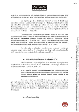 www.facebook.com/DelOlmoAdvogados
47
relação de subordinação dos procuradores para com o este representante legal “não
retira a isenção técnica nem reduz a independência profissional inerentes à advocacia.”
Isto significa que é no âmbito da Procuradoria-Geral do Estado que
deverá ser exercido o juízo quanto à contestação da ação ou quanto à atuação ao lado
do autor. Mais uma vez é preciso dizer que este é um dever-poder, de orientação
técnico-jurídica, e não um poder discricionário. Logo, quando o ilustre Procurador-
Geral do Estado analisar a inicial e os documentos que a instruem poderá definir se é
caso para sair em defesa do ato ou não.
É preciso lembrar que se a decisão for pela defesa do ato – por mais
absurdo que isto pareça – e se restar julgada procedente a ação, aí o Estado de Santa
Catarina será sucumbente, deixando de valer para o Estado a imunidade à verba
honorária sucumbencial. O Estado de Santa Catarina, uma vez empobrecido no valor
desta verba honorária, cobraria dos causadores do dano em sede de regresso,
obrigação esta que tem caráter imprescritível (§5º do art. 37 da CF/88).
Por outro lado, se o Estado – corretamente a nosso ver – deixar de
contestar a ação e atuar ao lado do autor, aí, no caso de procedência, o Estado não
seria sucumbente, preservando-se deste modo o erário público.
iv. O (mero) Acompanhamento da Ação pelo MPSC
A Promotoria de Justiça competente para oficiar nas ações populares
que tramitam na 1ª Vara da Comarca de São Bento do Sul será o órgão ministerial a
quem caberá cumprir o §4º do art. 6º da LAP:
Art. 6º (...) § 4º. O Ministério Público acompanhará a ação, cabendo-lhe apressar a
produção da prova e promover a responsabilidade, civil ou criminal, dos que nela
incidirem, sendo-lhe vedado, em qualquer hipótese, assumir a defesa do ato
impugnado ou dos seus autores.
Como se vê acima, a competência é para acompanhar a ação, a
produção da prova e as demais responsabilidades decorrentes dos fatos litigiosos,
sendo vedado ao ilustre Promotor de Justiça “assumir a defesa do ato impugnado”,
não só em decorrência da expressa menção do dispositivo acima, mas também porque
seria totalmente descabido defender a legalidade do ato praticado por seu superior
hierárquico.
v. A Tutela Pretendida
Seimpresso,paraconferênciaacesseositehttp://esaj.tjsc.jus.br/esaj,informeoprocesso0300770-09.2014.8.24.0058eocódigo12CFF28.
EstedocumentofoiassinadodigitalmenteporMANOLORODRIGUEZDELOLMO.Protocoladoem08/07/2014às16:37:18.
fls. 47
 