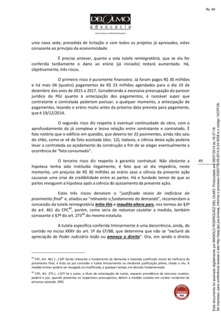 www.facebook.com/DelOlmoAdvogados
49
uma nova sede, precedida de licitação e com todos os projetos já aprovados, estes
consoante ao princípio da economicidade.
É preciso antever, quanto a esta tutela reintegratória, que se ela for
conferida tardiamente o dano ao erário (já iniciado) restará aumentado. Há,
objetivamente, três riscos.
O primeiro risco é puramente financeiro. Já foram pagos R$ 30 milhões
e há mais 04 (quatro) pagamentos de R$ 23 milhões agendados para o dia 19 de
dezembro dos anos de 2015 a 2017. Considerando a excessiva preocupação do parecer
jurídico da PGJ quanto à antecipação dos pagamentos, é razoável supor que
contratante e contratada poderiam pactuar, a qualquer momento, a antecipação de
pagamentos, lesando o erário muito antes da próxima data prevista para pagamento,
que é 19/12/2014.
O segundo risco diz respeito à eventual continuidade da obra, com o
aprofundamento da já complexa e lesiva relação entre contratante e contratado. É
fato notório que o edifício em questão, que deveria ter 22 pavimentos, ainda não saiu
do chão, como se vê da foto acostada (doc. 12), todavia, a ciência desta ação poderia
levar a contratada ao açodamento da construção a fim de se alegar eventualmente a
ocorrência de “fato consumado”.
O terceiro risco diz respeito à garantia contratual. Não obstante a
hipoteca tenha sido instituída ilegalmente, é fato que só ela impediria, neste
momento, um prejuízo de R$ 30 milhões ao erário caso a ciência da presente ação
causasse uma crise de credibilidade entre as partes. Há o fundado temor de que as
partes revoguem a hipoteca após a ciência do ajuizamento da presente ação.
Estes três riscos denotam o “justificado receio de ineficácia do
provimento final” e, aliados ao “relevante o fundamento da demanda”, recomendam a
concessão da tutela reintegratória initio litis e inaudita altera pars, nos termos do §3º
do art. 461 do CPC49
, porém, como seria de natureza cautelar a medida, também
consoante o §7º do art. 27350
do mesmo estatuto.
A tutela específica conferida liminarmente é uma decorrência, ainda, do
contido no inciso XXXV do art. 5º da CF/88, que determina que não se “excluirá da
apreciação do Poder Judiciário lesão ou ameaça a direito”. Ora, em sendo o direito
49
CPC, Art. 461 (...) §3º Sendo relevante o fundamento da demanda e havendo justificado receio de ineficácia do
provimento final, é lícito ao juiz conceder a tutela liminarmente ou mediante justificação prévia, citado o réu. A
medida liminar poderá ser revogada ou modificada, a qualquer tempo, em decisão fundamentada.
50
CPC, Art. 273 (...) §7º Se o autor, a título de antecipação de tutela, requerer providência de natureza cautelar,
poderá o juiz, quando presentes os respectivos pressupostos, deferir a medida cautelar em caráter incidental do
processo ajuizado. (NR)
Seimpresso,paraconferênciaacesseositehttp://esaj.tjsc.jus.br/esaj,informeoprocesso0300770-09.2014.8.24.0058eocódigo12CFF28.
EstedocumentofoiassinadodigitalmenteporMANOLORODRIGUEZDELOLMO.Protocoladoem08/07/2014às16:37:18.
fls. 49
 