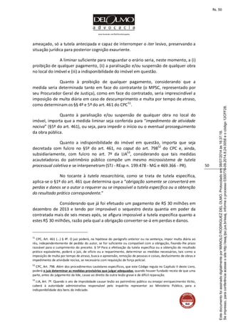www.facebook.com/DelOlmoAdvogados
50
ameaçado, só a tutela antecipada e capaz de interromper o iter lesivo, preservando a
situação jurídica para posterior cognição exauriente.
A liminar suficiente para resguardar o erário seria, neste momento, a (i)
proibição de qualquer pagamento, (ii) a paralisação e/ou suspensão de qualquer obra
no local do imóvel e (iii) a indisponibilidade do imóvel em questão.
Quanto à proibição de qualquer pagamento, considerando que a
medida seria determinada tanto em face do contratante (o MPSC, representado por
seu Procurador Geral de Justiça), como em face do contratado, seria imprescindível a
imposição de multa diária em caso de descumprimento e multa por tempo de atraso,
como determinam os §§ 4º e 5º do art. 461 do CPC51
.
Quanto à paralisação e/ou suspensão de qualquer obra no local do
imóvel, importa que a medida liminar seja conferida para “impedimento de atividade
nociva” (§5º do art. 461), ou seja, para impedir o início ou o eventual prosseguimento
da obra pública.
Quanto a indisponibilidade do imóvel em questão, importa que seja
decretada com fulcro no §5º do art. 461, no caput do art. 79852
do CPC e, ainda,
subsidiariamente, com fulcro no art. 7º da LIA53
, considerando que tais medidas
acauteladoras do patrimônio público compõe um mesmo microssistema de tutela
processual coletiva e se interpenetram (STJ - REsp n. 199.478 - MG e 469.366 - PR).
No tocante à tutela ressarcitória, como se trata de tutela específica,
aplica-se o §1º do art. 461 que determina que a “obrigação somente se converterá em
perdas e danos se o autor o requerer ou se impossível a tutela específica ou a obtenção
do resultado prático correspondente.”
Considerando que já foi efetuado um pagamento de R$ 30 milhões em
dezembro de 2013 e tendo por improvável o sequestro desta quantia em poder da
contratada mais de seis meses após, se afigura impossível a tutela específica quanto a
estes R$ 30 milhões, razão pela qual a obrigação converter-se-á em perdas e danos.
51
CPC, Art. 461 (...) § 4º. O juiz poderá, na hipótese do parágrafo anterior ou na sentença, impor multa diária ao
réu, independentemente de pedido do autor, se for suficiente ou compatível com a obrigação, fixando-lhe prazo
razoável para o cumprimento do preceito. § 5º Para a efetivação da tutela específica ou a obtenção do resultado
prático equivalente, poderá o juiz, de ofício ou a requerimento, determinar as medidas necessárias, tais como a
imposição de multa por tempo de atraso, busca e apreensão, remoção de pessoas e coisas, desfazimento de obras e
impedimento de atividade nociva, se necessário com requisição de força policial.
52
CPC, Art. 798. Além dos procedimentos cautelares específicos, que este Código regula no Capítulo II deste Livro,
poderá o juiz determinar as medidas provisórias que julgar adequadas, quando houver fundado receio de que uma
parte, antes do julgamento da lide, cause ao direito da outra lesão grave e de difícil reparação.
53
LIA, Art. 7º. Quando o ato de improbidade causar lesão ao patrimônio público ou ensejar enriquecimento ilícito,
caberá à autoridade administrativa responsável pelo inquérito representar ao Ministério Público, para a
indisponibilidade dos bens do indiciado.
Seimpresso,paraconferênciaacesseositehttp://esaj.tjsc.jus.br/esaj,informeoprocesso0300770-09.2014.8.24.0058eocódigo12CFF28.
EstedocumentofoiassinadodigitalmenteporMANOLORODRIGUEZDELOLMO.Protocoladoem08/07/2014às16:37:18.
fls. 50
 