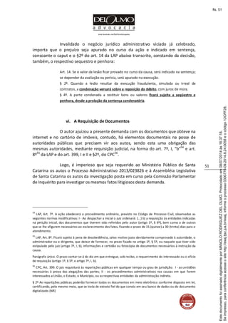www.facebook.com/DelOlmoAdvogados
51
Invalidado o negócio jurídico administrativo viciado já celebrado,
importa que o prejuízo seja apurado no curso da ação e indicado em sentença,
consoante o caput e o §2º do art. 14 da LAP abaixo transcrito, constando da decisão,
também, o respectivo sequestro e penhora:
Art. 14. Se o valor da lesão ficar provado no curso da causa, será indicado na sentença;
se depender da avaliação ou perícia, será apurado na execução.
§ 2º. Quando a lesão resultar da execução fraudulenta, simulada ou irreal de
contratos, a condenação versará sobre a reposição do débito, com juros de mora.
§ 4º. A parte condenada a restituir bens ou valores ficará sujeita a seqüestro e
penhora, desde a prolação da sentença condenatória.
vi. A Requisição de Documentos
O autor ajuizou a presente demanda com os documentos que obteve na
internet e no cartório de imóveis, contudo, há elementos documentais na posse de
autoridades públicas que precisam vir aos autos, sendo esta uma obrigação das
mesmas autoridades, mediante requisição judicial, na forma do art. 7º, I, “b”54
e art.
8º55
da LAP e do art. 399, I e II e §2º, do CPC56
.
Logo, é imperioso que seja requerido ao Ministério Público de Santa
Catarina os autos o Processo Administrativo 2013/023826 e à Assembléia Legislativa
de Santa Catarina os autos da investigação posta em curso pela Comissão Parlamentar
de Inquérito para investigar os mesmos fatos litigiosos desta demanda.
54
LAP, Art. 7º. A ação obedecerá o procedimento ordinário, previsto no Código de Processo Civil, observadas as
seguintes normas modificativas: I - Ao despachar a inicial o juiz ordenará: (...) b) a requisição às entidades indicadas
na petição inicial, dos documentos que tiverem sido referidos pelo autor (artigo 1º, § 6º), bem como a de outros
que se lhe afigurem necessários ao esclarecimento dos fatos, fixando o prazo de 15 (quinze) a 30 (trinta) dias para o
atendimento.
55
LAP, Art. 8º. Ficará sujeito à pena de desobediência, salvo motivo justo devidamente comprovado à autoridade, o
administrador ou o dirigente, que deixar de fornecer, no prazo fixado no artigo 1º, § 5º, ou naquele que tiver sido
estipulado pelo juiz (artigo 7º, I, b), informações e certidão ou fotocópia de documentos necessários à instrução da
causa.
Parágrafo único. O prazo contar-se-á do dia em que entregue, sob recibo, o requerimento do interessado ou o ofício
de requisição (artigo 1º, § 5º, e artigo 7º, I, b).
56
CPC, Art. 399. O juiz requisitará às repartições públicas em qualquer tempo ou grau de jurisdição: I - as certidões
necessárias à prova das alegações das partes; II - os procedimentos administrativos nas causas em que forem
interessados a União, o Estado, o Município, ou as respectivas entidades da administração indireta.
§ 2º As repartições públicas poderão fornecer todos os documentos em meio eletrônico conforme disposto em lei,
certificando, pelo mesmo meio, que se trata de extrato fiel do que consta em seu banco de dados ou do documento
digitalizado.(NR)
Seimpresso,paraconferênciaacesseositehttp://esaj.tjsc.jus.br/esaj,informeoprocesso0300770-09.2014.8.24.0058eocódigo12CFF28.
EstedocumentofoiassinadodigitalmenteporMANOLORODRIGUEZDELOLMO.Protocoladoem08/07/2014às16:37:18.
fls. 51
 