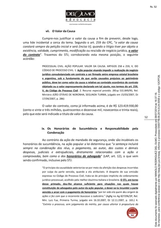 www.facebook.com/DelOlmoAdvogados
52
vii. O Valor da Causa
Cumpre-nos justificar o valor da causa a fim de prevenir, desde logo,
uma lide incidental a cerca do tema. Segundo o art. 259 do CPC, “o valor da causa
constará sempre da petição inicial e será (inciso V), quando o litígio tiver por objeto a
existência, validade, cumprimento, modificação ou rescisão de negócio jurídico, o valor
do contrato”. Trazemos do STJ, corroborando esta mesma posição, o seguinte
acórdão:
PROCESSUAL CIVIL. AÇÃO POPULAR. VALOR DA CAUSA. ARTIGOS 258 e 259, V, DO
CÓDIGO DE PROCESSO CIVIL. 1. Ação popular visando impedir a realização de negócio
jurídico consubstanciado em contrato a ser firmado entre empresa estatal brasileira
e argentina, sob o fundamento de que serão causados prejuízos ao patrimônio
público, deve ter como valor da causa o relativo ao conteúdo econômico do contrato
objetado ou o valor expressamente declarado em tal ajuste, nos termos do art. 259,
V, do Código de Processo Civil. 2. Recurso especial provido. (REsp 531.849/RS, Rel.
Ministro JOÃO OTÁVIO DE NORONHA, SEGUNDA TURMA, julgado em 15/03/2007, DJ
17/04/2007, p. 286)
O valor do contrato, como já informado acima, é de R$ 123.419.930,00
(cento e vinte e três milhões, quatrocentos e dezenove mil, novecentos e trinta reais),
pelo que este será indicado a título de valor da causa.
ix. Os Honorários de Sucumbência e Responsabilidade pela
Condenação
Ao contrário da ação de mandado de segurança, onde são incabíveis os
honorários de sucumbência, na ação popular a lei determina que “a sentença incluirá
sempre na condenação dos réus, o pagamento, ao autor, das custas e demais
despesas, judiciais e extrajudiciais, diretamente relacionadas com a ação e
comprovadas, bem como o dos honorários de advogado” (LAP, art. 12), o que vem
sendo confirmado, inclusive pelo STJ:
“O princípio da causalidade exterioriza-se por meio da aferição das despesas incorridas
por culpa da parte vencida, quando a ela atribuíveis. A despeito de sua omissão
expressa no Código de Processo Civil, trata-se de princípio implícito do ordenamento
jurídico-processual, acolhido pela melhor doutrina italiana e brasileira. O STJ, em torno
desse primado, deu-lhe alcance suficiente para situações nas quais houve
constituição de advogados pelo autor da ação popular, e dever-se-ia incumbir a parte
vencida a arcar com o pagamento de honorários "por ter sido ela quem deu origem às
ações e fez com que o recorrente buscasse o Judiciário." (AgRg no Ag 827296/SP, Rel.
Min. Luiz Fux, Primeira Turma, julgado em 16.10.2007, DJ 12.11.2007, p. 165.) 4.
"Extinto o processo, sem julgamento do mérito, por causa ulterior à propositura da
Seimpresso,paraconferênciaacesseositehttp://esaj.tjsc.jus.br/esaj,informeoprocesso0300770-09.2014.8.24.0058eocódigo12CFF28.
EstedocumentofoiassinadodigitalmenteporMANOLORODRIGUEZDELOLMO.Protocoladoem08/07/2014às16:37:18.
fls. 52
 