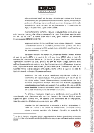 www.facebook.com/DelOlmoAdvogados
53
ação, por óbvio que aquele que deu causa à demanda deve responder pelas despesas
daí decorrentes, pela aplicação do princípio da causalidade. Referido princípio tem por
fundamento o fato de que o processo não pode reverter em dano de quem tinha razão
para instaurá-lo." (REsp 614.254/RS, Rel. Min. José Delgado, DJ 13.9.2004) citado em
(AgRg no REsp 905740/RJ, julgado em 04/12/2008)
A verba honorária, portanto, é devida ao advogado da causa, ainda que
este, como no caso em tela, milite em causa própria, como determina a segunda parte
do art. 20 do CPC57
e como quer nosso TJSC, pela relatoria do eminente
Desembargador SÉRGIO PALADINO:
HONORÁRIOS ADVOCATÍCIOS. ATUAÇÃO EM CAUSA PRÓPRIA. CABIMENTO. O direito
à verba honorária decorre da sucumbência, cabendo mesmo quando o autor deduz
pretensão em causa própria. (TJSC, Apelação Cível n. 1998.004555-0, de Maravilha, rel.
Des. Sérgio Paladino, j. 15-10-1998).
No tocante ao valor dos honorários, devem ser fixados “entre o mínimo
de dez por cento (10%) e o máximo de vinte por cento (20%) sobre o valor da
condenação”, consoante o §3º do art. 20 do CPC, já que a fixação pela denominada
“apreciação equitativa do juiz”, prevista no §4º do mesmo artigo, somente teria
cabimento caso estivesse presente uma das hipóteses seguintes: (i) causa de pequeno
valor, (ii) causa de valor inestimável, (iii) causa em que é condenada ou vencida a
Fazenda Pública ou (iv) execuções embargadas. Neste sentido o seguinte acórdão da
Corte do Amapá, onde ocorrido caso semelhante:
PROCESSUAL CIVIL. AÇÃO POPULAR. HONORÁRIOS ADVOCATÍCIOS. AUSÊNCIA DE
SUCUMBÊNCIA DA FAZENDA PÚBLICA. INAPLICABILIDADE DO § 4º, DO ART. 20, DO
CPC. 1) Não sendo a Fazenda Pública sucumbente, em Ação Popular, mas sim o
responsável pela prática do ato ilegal, o Procurador-Geral do Estado, os honorários
advocatícios devem ser fixados com base no § 3º do art. 20 do CPC e não no § 4º do
mesmo dispositivo; 3) Apelação parcialmente provida. (TJ-AP, Relator: Desembargador
LUIZ CARLOS, Data de Julgamento: 10/10/2006, Câmara Única)
Por último, é necessário impor que a condenação em honorários de
sucumbência, que obviamente não será em desfavor da Fazenda Pública, sejam
suportados pelos demais réus, em especial pela beneficiária do ato impugnado,
segundo proporção ditada em sentença, como quer o STJ:
PROCESSO CIVIL. RECURSO ESPECIAL. PLURALIDADE DE AUTORES. HONORÁRIOS DE
ADVOGADO. ARTIGO 23 DO CÓDIGO DE PROCESSO CIVIL. Concorrendo diversos
autores, os vencidos respondem pelas despesas e honorários em proporção. De
57
CPC, Art. 20. A sentença condenará o vencido a pagar ao vencedor as despesas que antecipou e os honorários
advocatícios. Essa verba honorária será devida, também, nos casos em que o advogado funcionar em causa
própria.
Seimpresso,paraconferênciaacesseositehttp://esaj.tjsc.jus.br/esaj,informeoprocesso0300770-09.2014.8.24.0058eocódigo12CFF28.
EstedocumentofoiassinadodigitalmenteporMANOLORODRIGUEZDELOLMO.Protocoladoem08/07/2014às16:37:18.
fls. 53
 