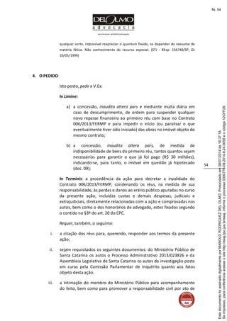 www.facebook.com/DelOlmoAdvogados
54
qualquer sorte, impossível reapreciar o quantum fixado, se depender do reexame de
matéria fática. Não conhecimento do recurso especial. (STJ - REsp: 156740/SP, DJ
10/05/1999)
4. O PEDIDO
Isto posto, pede a V.Ex:
In Limine:
a) a concessão, inaudita altera pars e mediante multa diária em
caso de descumprimento, de ordem para suspender qualquer
novo repasse financeiro ao primeiro réu com base no Contrato
006/2013/FERMP e para impedir o início (ou paralisar o que
eventualmente tiver sido iniciado) das obras no imóvel objeto do
mesmo contrato;
b) a concessão, inaudita altera pars, de medida de
indisponibilidade de bens do primeiro réu, tantos quantos sejam
necessários para garantir o que já foi pago (R$ 30 milhões),
indicando-se, para tanto, o imóvel em questão já hipotecado
(doc. 09);
In Terminis: a procedência da ação para decretar a invalidade do
Contrato 006/2013/FERMP, condenando os réus, na medida de sua
responsabilidade, às perdas e danos ao erário público apuradas no curso
da presente ação, incluídas custas e demais despesas, judiciais e
extrajudiciais, diretamente relacionadas com a ação e comprovadas nos
autos, bem como o dos honorários de advogado, estes fixados segundo
o contido no §3º do art. 20 do CPC.
Requer, também, o seguinte:
i. a citação dos réus para, querendo, responder aos termos da presente
ação;
ii. sejam requisitados os seguintes documentos: do Ministério Público de
Santa Catarina os autos o Processo Administrativo 2013/023826 e da
Assembleia Legislativa de Santa Catarina os autos da investigação posta
em curso pela Comissão Parlamentar de Inquérito quanto aos fatos
objeto desta ação.
iii. a intimação do membro do Ministério Público para acompanhamento
do feito, bem como para promover a responsabilidade civil por ato de
Seimpresso,paraconferênciaacesseositehttp://esaj.tjsc.jus.br/esaj,informeoprocesso0300770-09.2014.8.24.0058eocódigo12CFF28.
EstedocumentofoiassinadodigitalmenteporMANOLORODRIGUEZDELOLMO.Protocoladoem08/07/2014às16:37:18.
fls. 54
 