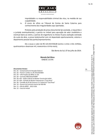 www.facebook.com/DelOlmoAdvogados
55
improbidade e a responsabilidade criminal dos réus, na medida de sua
culpabilidade.
iv. O envio de ofício ao Tribunal de Contas de Santa Catarina para
conhecimento das irregularidades aqui apontadas.
Protesta pela produção de prova documental (já acostada, a requerida e
a juntada eventualmente), a perícia no imóvel para apuração de valor imobiliário e
eventual dano ao erário, a perícia de engenharia no Anexo III para avaliação estimada
do custo da obra, a prova testemunhal com rol depositado oportunamente, vistoria e
depoimento pessoal das partes/representantes.
Dá a causa o valor de R$ 123.419.930,00 (cento e vinte e três milhões,
quatrocentos e dezenove mil, novecentos e trinta reais),
São Bento do Sul, 07 de julho de 2014.
Manolo Del Olmo
OAB/SC 13.976
Documentos Anexos:
Doc. 01 – Comprovante de Situação Eleitoral
Doc. 02 – Parecer Jurídico no PA 2013/023826
Doc. 03 – Informações do MPSC no site
Doc. 04 – Contrato 006/2016/FERMP
Doc. 05 e 06 – Ações Judiciais da Becker Construção (eSAJ)
Doc. 07 e 08 – Fachada da Becker Empresarial e “Casa Rosa”
Doc. 09 – Certidão do RI da Comarca s/ o imóvel da “Casa Rosa”
Doc. 10 – Parecer do Controle Interno da PGR-RN
Doc. 11 – PPA do MPSC - 2012-2105
Doc. 12 – Foto do Imóvel
Seimpresso,paraconferênciaacesseositehttp://esaj.tjsc.jus.br/esaj,informeoprocesso0300770-09.2014.8.24.0058eocódigo12CFF28.
EstedocumentofoiassinadodigitalmenteporMANOLORODRIGUEZDELOLMO.Protocoladoem08/07/2014às16:37:18.
fls. 55
 