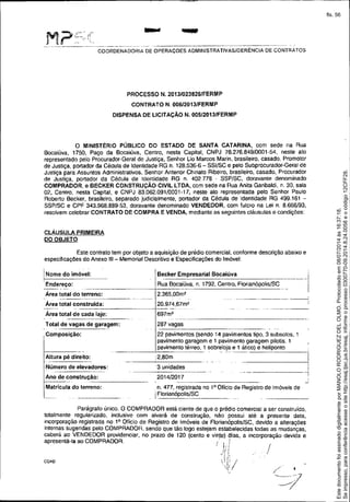 'M.' i?'!~=,::(- ~ ,.... -~-
----_._-----_._--_.- -~_._._---------- ---- ._---------------------_._._-------- - .
COORDENADORIA DE OPERAÇOES ADMINISTRATIVASIGERENCIA DE CONTRATOS
PROCESSO N, 2013/0238261FERMP
CONTRATO N. 006/2013/FERMP
DISPENSA DE LICITAÇÃO N, 005/2013/FERMP
o MINISTÉRIO PÚBLICO DO ESTADO DE SANTA CATARINA, com sede na Rua
Bocaiúva, 1750, Paço da Bocaiúva, Centro, nesta Capital, CNPJ 76.276.849/0001-54, neste ato
representado pelo Procurador.Geral de Justiça, Senhor Lia Marcos Mar!n. brasileiro. casado. Promotor
de Justiça, portador da Cédula de Identidade RG n. 128.536-6 - SSI/SC e pelo Subprocurador-Geral de
Justiça para Assuntos Administrativos, Senhor Antenor Chinato Ribeiro, brasileiro. casado, Procurador
de Justiça, portador da Cédula de Identidade RG n. 402778 - SSP/SC, doravante denominado
COMPRADOR, e BECKER CONSTRUÇÃO CIVIL LTDA, com sede na Rua Anita Garibaldi, n. 30, sala
02, Centro, nesta Capital, e CNPJ 83,062.091/0001-17, neste ato representada pelo Senhor Paulo
Roberto Becker, brasileiro, separado judicialmente, ponador da Cédula de Identidade RG 499.16t -
SSP/SC e CPF 343.968.889.53, doravante denominado VENDEDOR, com fulcro na Lei n. 8.666/93,
resolvem celebrar CONTRATO DE COMPRA E VENDA, mediante as seguintes cláusulas e condições:
CLÁUSULA PRIMEIRA
DO OBJETO
..--1
I
287 vagas
22 pavimentos (sendo 14 pavimenlos tipo, 3 subsolos, 1
pavimento garagem e 1 pavimento garagem pilotis. 1
pavimento térreo. 1 sobreloja e 1 ático) e heliponto
- -----
:2,80m
3 unidades
2014/2017
,n. 477, registrada no 1° Ofício de Registro de Imóveis de
IFlorianópolis/SC
,----------
IBecker Empresarial 80caiúva
IR~a Bocaiúva, n. 1792, Centro, Fiorianópolis/SC
2.365,00m'
20.974,67m?
-_._.
697m2
Altura pé direito:
Número de elevadores:
iAno de construção:
Eatricui~ do terr-en-o-:-------
Este contrato lem por objeto a aquisição de prédio comercial, contorme descrição abaixo e
especificações do Anexo 111- Memorial Descritivo e Especificações do Imóvel:
INome do imóvel:
Endereço:
--- - -_._. ----
Área total do terreno:
Área total construída:
Área total de cada laje:
Total de vagas de garagem:
I Composição:
I
/
COA0
Parágrafo único. O COMPRADOR está ciente de que o prédio comercial a ser construído,
totalmente regularizado. inclusive com alvará de construção, não possui até a presente data,
incorporação registrada no 1° Ofício de Registro de Imóveis de Florianópolis/SC, devido a alterações
internas sugeridas pelo COMPRADOR. sendo que tão logo estejam estabelecidas todas as mudanças,
caberá ao VENDEDOR providenciar, no prazo de t 20 (cento e vinte) /:lias, a incorporação devida e
apresentá-Ia ao COMPRADOR. / I,f
I{ !
1/', r~
.1 i, .'
1.
1
1
1
/
J /
Seimpresso,paraconferênciaacesseositehttp://esaj.tjsc.jus.br/esaj,informeoprocesso0300770-09.2014.8.24.0058eocódigo12CFF28.
EstedocumentofoiassinadodigitalmenteporMANOLORODRIGUEZDELOLMO.Protocoladoem08/07/2014às16:37:18.
fls. 56
 