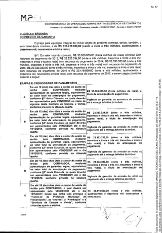 -- ----
COORDENADORIADEOPERAÇOESADMINISTRATIVASIGERÉNCIADECONTRATOS
PrL"Jeassoo 2013!023626/FERMP _ Dispensa de liCItação n. 005J2013IFERMP - Conlralo n. 00512013/FERMP
cLÁUSULA SEGUNDA
00 PRECO E DA GARANTIA
o preço para aquisição integral do imóvel objeto do presente contrato, sendo, também, o
valor total deste contrato, é de R$ 123.419.930,00 (cento e vinle e três milhões, quatrocentos e
dezenove mil, novecentos e trinta reais).
91°. Do valor lotai do contrato, R$ 30.000.000,00 (trinta milhões de reais) correrão com
recursos do orçamento de 2013, R$ 23.333.334,00 (vinte e três milhões, trezentos e trinta e três mil,
trezentos e trinta e quatro reais) com recursos do orçamento de 2014, RS 23.333.333.00 (vinte e três
milhões, 1rezentos e 1rinta e três mil, trezentos e trinta e três reais) com recursos do orçamento de
2015, R$ 23.333.333,00 (vinte e três milhóes, trezentos e trinta e três mil, trezentos e trinta e três reais)
com recursos do orçamento de 2016 e R$ 23.419.930,00 (vinte e três milhões, quatrocentos e
dezenove mil, novecentos e trinta reais) com recursos do orçamento de 2017. a serem pagos conforme
descrito a seguir:
Vigência da garantia: da assinatura do contrato
atê a entrega definitiva do imóvel.
R$ 30.000.000,00(trinta milhões de reais), a,
titulo deantecipaçãodo pagamento.
A
ETAPAS E CRONOGRAMA DE PAGAMENTOS
i 'Em at~-1Õ(dez) dias úteis a contar do ac-e-i-te-d-o'--
recibo pelo COMPRADOR, mediante
apresentação de garantias legais. equivalentes
ao valor total da antecipação do pagamento,
conforme t2° desta Cláusula, os quais deverão
ser apresentados peta VENDEDORno inicio da
vigencia deste Contrato de Compra e Venda,
o confonne previsto na cláusula quarta.
I
E
D
C
B
COA0
Em até 10 (dez) dias úteis a contar do aceite do
I
-recibo pelo COMPRADOR, mediante R$ 23.333.334,00 (vinte e tres milhões,
trezentas e trinta e três mil, trezentos e trinta e
apresentação de garantias legais, equivalentes
ao valor total da antecipação do pagamento, quatro reais), a titulo de antecipação do i
pagamento. Iconforme !l2° desta Cláusula, os quais deverão
ser apresentados pelo VENDEDORaté o dia . . . - - I
19/1212014 f . t r I Vlgênc,a da garant,a: da em,ssaodo reCibooU
J
' con arme prevls o na c ausu a pagamentoatéa enlregadefinilivado imóvel.
quarta.
---"--- ------.- -----'1- - ------- ------ -
Em ate 10 (dez) dias úteis a contar do aceite do R$ 2333333300 (' t - IIhõ Irecibo pelo COMPRADOR, mediante .. .' ~,n ~ e tres m. es"
_ ... .trezentos e tnnta e tres mIl. trezentos e ttlnta e
apresentaçao de garant'as lega,s, equ,vaientes, - . ) n I d t' - d
ao valor total da antecipação do pagamento, Itres rea~s. a I U o ê an eClpaçao o
'
"conforme ~2°desta Cláusula, os quais deverão pagamen o.
ser apresentados pelo VENDEDORaté o dia Vigência da garantia: da emissãodo recibo ouI
19/1212015,conforme previsto na cláusula j! quarta. pagamento~téa entregadefinitivadoimóvel, _,
,Em ate 10 (dez)dias úteis a contar do aceite do R$ 2333333300 (- t Ir' 'Ih-
,recibo pelo COMPRADOR mediante .. .' .VlOe e es m,. oes,
, _ .. • trezentos e trinta e tres mil, trezentos e tnnta e
::~~~~~~~~~Id~ag~':~~~:a~~~a,:~ e~~~:~:~~: Itrês rea:s), a titulo de antecipação do
-conforme 92" desta Cláusula, os quais deverãoI pagameno.
ser apresentados pelo VENDEDORaté o dia . _ . . . - ,
1911212016 conforme previsto na cláusula V'genc,a da ~arant,a: da e":'I,55aodo .reclboou
rla
' I' pagamentoatea entregadefinlt,vado ,moveI.
qua .
---1--- - . ------t-- ------. ----- ---
Em ale 10 (dez) dias úteis a contar do aceite do
recibo pelo COMPRADOR,o qual deverá ser
I apresentado pelo VENDEDOR até o dia R$ 23.419.930,00 (vinte e tres milhões,
1911212017,desde que tenha sido entregue o quatrocentos e dezenove mil, novecentos e'
"Habite.5e da Prefeitura Municipal de trinta reais) li
Florianópolis", as "chaves", a "Averbação" e a
"Escritura de Compra e Venda", conforme'
cláusulas quarta e décima. -.J~ _
I
Seimpresso,paraconferênciaacesseositehttp://esaj.tjsc.jus.br/esaj,informeoprocesso0300770-09.2014.8.24.0058eocódigo12CFF28.
EstedocumentofoiassinadodigitalmenteporMANOLORODRIGUEZDELOLMO.Protocoladoem08/07/2014às16:37:18.
fls. 57
 