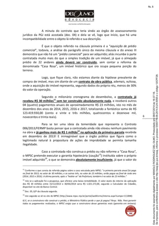 www.facebook.com/DelOlmoAdvogados
6
A minuta do contrato que teria vindo ao órgão de assessoramento
jurídico da PGJ está acostada (doc. 04) e dela se vê, logo que início, que há uma
incompatibilidade entre o objeto lá referido e sua descrição.
É que o objeto referido na cláusula primeira é a “aquisição de prédio
comercial”, todavia, a análise do parágrafo único da mesma cláusula e do anexo III
demonstra que não há um “prédio comercial” para ser adquirido; aliás incumbe à parte
contratada muito mais do que a simples tradição de um imóvel, já que o almejado
prédio de 22 andares ainda deverá ser construído, sem contar a reforma da
denominada “Casa Rosa”, um imóvel histórico que ora ocupa pequena porção do
terreno.
Logo, que fique claro, não estamos diante da hipótese prevalente de
compra de imóvel, mas sim diante de um contrato de obra pública, ademais, vultosa,
onde a aquisição do imóvel representa, segundo dados do próprio réu, menos de 30%
do valor da operação.
Segundo o milionário cronograma de desembolso, a contratada já
recebeu R$ 30 milhões11
sem ter construído absolutamente nada, e receberá outros
04 (quatro) pagamentos anuais de aproximadamente R$ 23 milhões, isto no mês de
dezembro dos anos de 2014, 2015, 2016 e 2017, totalizando a fantástica soma de R$
123.419.930,00 (cento e vinte e três milhões, quatrocentos e dezenove mil,
novecentos e trinta reais).
Para se ter uma ideia da temeridade que representa o Contrato
006/2013/FERMP basta pensar que a contratada ainda não elevou nenhum pavimento
na obra e já ganhou mais de R$ 1 milhão12
na aplicação da primeira parcela recebida
em dezembro de 2013! E inimaginável que o órgão público que figura como o
legitimado natural à propositura de ações de improbidade se permita tamanha
ilegalidade.
Caso a contratada não construa o prédio ou não reforme a “Casa Rosa”,
o MPSC pretende executar a garantia hipotecária (caução13
) instituída sobre o próprio
imóvel adquirido14
, o que se demonstra absolutamente insuficiente, já que o valor do
11
Conforme o que consta da referida página sobre o caso veiculada pelo MPSC: “a primeira parcela anual foi paga
no final de 2013, no valor de 30 milhões, e as outras três, no valor de 23 milhões, serão pagas ao final de cada ano
(2014, 2015 e 2016). A última parcela, após o "habite-se" da Prefeitura, também é no valor de 23 milhões.”
12
Isto se a aplicação foi a poupança, que oferece uma baixa rentabilidade. O valor exato do retorno da aplicação
dos R$ 30 milhões entre 15/12/2013 e 30/06/2014 seria R$ 1.021.272,00, segundo a Calculador do Cidadão,
disponível no site do Banco Central.
13
Doc. 05, §2º da cláusula segunda.
14
Isto segundo se vê no site do MPSC (http://www.mpsc.mp.br/portal/webforms/interna.aspx?campo=111848):
6) E, se a construtora não construir o prédio, o Ministério Público perde o que já pagou? Resp.: Não. Para garantir
todos os pagamentos realizados, o MPSC exigiu que a construtora desse garantias reais (garantia em imóveis).
Seimpresso,paraconferênciaacesseositehttp://esaj.tjsc.jus.br/esaj,informeoprocesso0300770-09.2014.8.24.0058eocódigo12CFF28.
EstedocumentofoiassinadodigitalmenteporMANOLORODRIGUEZDELOLMO.Protocoladoem08/07/2014às16:37:18.
fls. 6
 