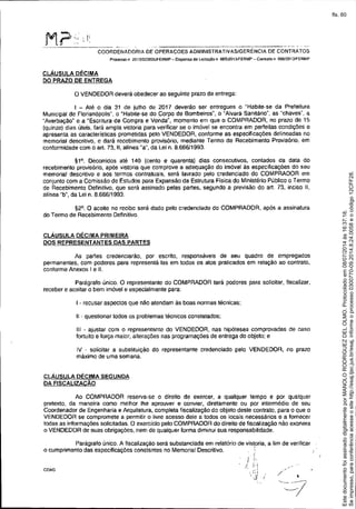-----------------_. __._--- ~-, ---"
COORDENADORIA DE OPERACOES ADMINISTRATIVAS/GERENCIA DE CONTRATOS
Processo n 20 131023826ffERMP - Dispensa de LtCitaCâo fi 005/2013JFERMP - Contrato n 006I2013./FERMP
CLÁUSULA DÉCIMA
DO PRAZO DE ENTREGA
o VENDEDOR deverá obedecer ao seguinte prazo de entrega:
I - Até o dia 31 de julho de 2017 deverão ser entregues o "Habite-se da Prefeitura
Municipal de Florianópolis", o "Habite-se do Corpo de Bombeiros", o "Atvara Sanitário", as "chaves", a
"Averbação" e a "Escrifura de Compra e Venda", momento em que o COMPRADOR, no prazo de 15
(quinze) dias úteis, fará ampla vistoria para verificar se o imóvel se encontra em perfeitas condições e
apresenta as características prometidas pelo VENDEDOR, conforme as especificações delineadas no
memorial descritivo, e dará recebimento provisório, mediante Termo de Recebimento Provisório, em
conformidade com o art. 73, 11,alínea "a", da Lei n. 8.666/1993.
~1°. Decorridos até 140 (cento e quarenta) dias consecutivos, contados da data do
recebimento provisório, após vistoria que comprove a adequação do imóvel às especificações do seu
memorial descritivo e aos termos contratuais, será lavrado pelo credenciado do COMPRADOR em
conjunto com a Comissão de Estudos para Expansão da Estrutura Fisica do Ministério Público o Termo
de Recebimento Definitivo, que será assinado pelas partes, segundo a previsão do art. 73, inciso 11,
alínea "b", da Lei n. 8.666/1993.
~2°. O aceite no recibo será dado pelo credenciado do COMPRADOR, após a assinatura
do Termo de Recebimento Definitivo.
CLÁUSULA DÉCIMA PRIMEIRA
DOS REPRESENTANTES DAS PARTES
As panes credenciarão, por escrito, responsáveis de seu quadro de empregados
permanentes, com poderes para representá-Ias em todos os atos praticados em relação ao contrato,
conforme Anexos I e 11.
Parágrafo único. O representante do COMPRADOR terá poderes para solicitar, fiscalizar,
receber e aceitar o bem imóvel e especialmente para:
I . recusar aspectos que não atendam às boas normas técnicas;
11- questionar todos os problemas técnicos constatados;
111- ajustar com o representante do VENDEDOR, nas hipóteses comprovadas de caso
fortuito e força maior, alterações nas programações de entrega do objeto; e
IV - solicitar a subsmuição do representante credenciado pelo VENDEDOR, no prazo
máximo de uma semana.
CLÁUSULA DÉCIMA SEGUNDA
DA FISCALlZACÃO
Ao COMPRADOR reserva-se o direito de exercer, a qualquer tempo e por qualquer
pretexto, da maneira como melhor lhe aprouver e convier, diretamente ou por intermédio de seu
Coordenador de Engenharia e Arquitetura, completa fiscalização do objeto deste contrato, para o que o
VENDEDOR se compromete a permitir o livre acesso dele a todos os locais necessários e a fornecer
todas as informações solicitadas. O exercicio pelo COMPRADOR do direito de fiscalização não exonera
o VENDEDOR de suas obrigações, nem de qualquer forma diminui sua responsabilidade.
,/
Parágrafo único. A fiscalizaçáo será substanciada em relatõrio de vistoria, a fim de verificar
o cumprimento das especificações constantes no Memorial Descritivo. , :
l':
./ :; 
, ;:;
",',3 I
COA0
Seimpresso,paraconferênciaacesseositehttp://esaj.tjsc.jus.br/esaj,informeoprocesso0300770-09.2014.8.24.0058eocódigo12CFF28.
EstedocumentofoiassinadodigitalmenteporMANOLORODRIGUEZDELOLMO.Protocoladoem08/07/2014às16:37:18.
fls. 60
 