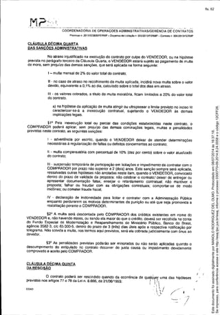 .-~-
/
M?>.'!- ..- -----_._-~_.._-~--~-----~--,-------------------~---- ---
COORDENADORIA DE OPERAÇOES ADMINISTRATIVAS/GERÊNCIA DE CONTRATOS
Processo n, 2013lO2382S/FERMP - DIspensa da licitaçêo n 005/201JIFERMP - ConlTato n 006!20131FERMP
CLÁUSULA DÉCIMA QUARTA
DAS SANCÕES ADMINISTRATIVAS
No atraso injustificado na execução do contrato por culpa do VENDEDOR, ou na hipótese
prevista no parágrafo terceiro da Cláusula Quarta, o VENDEDOR estará sujeito ao pagamento de multa
de mora, sem prejuízo das demais sançóes, que será aplicada na forma seguinte:
I - multa mensal de 2% do valor total do contrato:
11- no caso de atraso no recolhimento da multa aplicada, incidirá nova multa sobre o valor
devido, equivalente a O,t % ao dia, calculado sobre o total dos dias em atraso.
111- os valores cobrados, a título de multa moratória, ficam limitados a 20% do valor total
do contrato.
a) na hipótese da aplicação de multa atingir ou ultmpassar o limite previsto no inciso 111
caracterizar-se-á a inexecução contratual, sujeitando o VENDEDOR às demais
implicaçóes legais.
91° Pela inexecução total ou parcial das condições estabelecidas neste contrato, o
COMPRADOR poderá aplicar. sem prejuízo das demais cominações legais, multas e penalidades
previstas neste contrato, as seguintes sanções:
I - advertência por escrito, quando o VENDEDOR deixar de atender determinações
necessárias à regularização de faltas ou defeitos concernentes ao contrato;
Ii - multa compensatória com percentual de 10% (dez por cento) sobre o valor atualizado
do contrato;
111- suspensão temporária de participação em licitações e impedimento de contratar com o
COMPRADOR por prazo não superior a 2 (dois) anos. Esta sanção sempre será aplicada,
ressalvadas outras hipóteses não arroladas neste item, quando o VENDEDOR. convocado
dentro do prazo de validade da proposta: não celebrar o contrato;' deixar de entregar ou
apresentar documentação falsa; ensejar o retardamento contratual; não mantiver a
proposta; falhar ou fraudar com as obrigações contratuais; comportar-se de modo
inidõneo; ou cometer fraude fiscal;
IV - declaração de inidoneidade para licitar e contratar com a Administração Pública
enquanto perdurarem os motivos determinantes da punição ou até que seja promovida a
reabilitação perante o COMPRADOR,
92° A multa será descontada pelo COMPRADOR dos créditos existentes em nome do
VENDEDOR e, não havendo esses, ou sendo ela maior do que o crédito, deverá ser recolhida na conta
do Fundo Especial de Modernização e Reaparelhamento do Ministério Público. Banco do Brasil,
agência 3582-3. ele 65.000-5, dentro do prazo de 3 (três) dias úteis após a respectiva notificação por
telegrama, Não solvida a multa, nos termos aqui previstos, será ela cobrada judicialmente com ônus ao
devedor.
93° As penalidades previstas poderão ser minoradas ou não serão aplicadas quando o
descumprimento do estipulado no contrato decorrer de justa causa ou impedimento devidamente
comprovado e aceito pelo COMPRADOR.
CLÁUSULA DÉCIMA QUINTA
DA RESCISÃO
O contrato poderá ser rescindido quando da ocorrência de qualq'ljer uma das hipóteses
previstas nos anigos 77 e 78 da Lei n. 8.666, de 2110611993: 1_1/ '
. , . I
COA0 i ',I I
. I)'
.~.
f
Seimpresso,paraconferênciaacesseositehttp://esaj.tjsc.jus.br/esaj,informeoprocesso0300770-09.2014.8.24.0058eocódigo12CFF28.
EstedocumentofoiassinadodigitalmenteporMANOLORODRIGUEZDELOLMO.Protocoladoem08/07/2014às16:37:18.
fls. 62
 