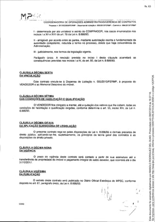 .. _._--_ ..------ -~_... -------
COORDENADORIA DE OPERAÇOES AOMINISTRATlVASIGERÉNCIA DE CONTRATOS
Prot:e$so n 2013102382ôIFERMP - Dispensa de licitação n. 005!2013IFERMP - Coolrato n. 006/2013IFERMP
I - determinada por ato unilateral e estrito do COMPRADOR, nos casos enumerados nos
incisos I a XII e XVII do art. 78 da Lei n. 8.666/93;
11 - amigável, por acordo entre as partes, mediante autorização escrita e fundamentada da
autoridade competente, reduzida a termo no processo, desde que haja conveniência da
Administração;
111 - judicialmente, nos termos da legislação vigente.
Parágrafo único. A rescisão prevista no inciso I desta cláusula acarretará as
consequências previstas nos incisos I a iV, do art. 80, da Lei n. 8.666/93.
CLÁUSULA DÉCIMA SEXTA
DA VINCULACÃO
Este contrato vincula-se à Dispensa de Licitação n. 005/20 13/FERMP, à proposta do
VENDEDOR e ao Memorial Descritivo do imóvel.
CLÁUSULA DÉCIMA SÉTIMA
DAS CONDiÇÕES DE HABILlT ACÃO E QUALlFICACÃO
o VENDEDOR fica obrigado a manter, até a quitação dos valores que lhe cabem, todas as
condições de habilitação e qualificação exigidas, conforme determina o art. 55, inciso XIII, da Lei n.
8.666/93.
CLÁUSULA DÉCIMA OITAVA
DA APLICAÇÃO SUBSIDIÁRIA DE LEGISLACÃO
O presente contrato rege-se pelas disposições da Lei n. 8.666/93 e demais preceitos de
direito público, aplicando-se-lhe, supletivamente, os princípios da teoria geral dos contratos e as
disposições de direito privado.
CLÁUSULA DÉCIMA NONA
DAVIGÉNCIA
O prazo de vigência deste contrato será contado a partir de sua assinatura até a
transferência da propriedade do imóvel e pagamento integral do saldo devedor, que ocorrerá até o dia
31/12/2017.
cLÁUSULA VIGÉSIMA
DA PUBLlCACÃO
O axtrato deste contrato será publicado no Diário Oficial Eletrõnico do MPSC, conforme
disposto no art. 61, parágrafo único, da Lei n. 8.666/93.
I i
COA0
/
I
Seimpresso,paraconferênciaacesseositehttp://esaj.tjsc.jus.br/esaj,informeoprocesso0300770-09.2014.8.24.0058eocódigo12CFF28.
EstedocumentofoiassinadodigitalmenteporMANOLORODRIGUEZDELOLMO.Protocoladoem08/07/2014às16:37:18.
fls. 63
 