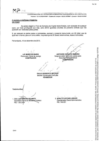 -- .._--------------------------------
M?'_~'l!.-_._------_. - - -- .__._---_.__._---- - --------- ~----
COORDENADORIA DE OPERAÇOES ADMINISTRATIVAS/GERÊNCIA DE CONTRATOS
Processo n 20' 3!023826ffERMP - DiSpensa de licitação n, 005l2013JFERMP - Contra!o n 00612013/FERMP
cLÁUSULA VIGÉSIMA PRIMEIRA
DO FORO
As partes elegem o Foro da Comarca da Capital deste Estado, com exclusão de qualquer
outro, por mais privilegiado que seja, para dirimir questões oriundas do presente contrato que não
puderem ser resolvidas pelas partes.
E, por estarem as partes justas e contratadas, assinam o presente instrumento, em 03 (três) vias de
igual teor e forma, para um único efeito, na presença de 02 (duas) testemunhas, abaixo nominadas.
Florianópolis, 12 de dezembro de 2013.
J '.
L10 MARCOS MARIN
Procurador.Geral de Justiça
COMPRADOR
/' ~
// ,-/..,
I . _ /
"J . /
./ ?
ANTE NO R CHltlI TO RIBEIRO
Subprocurador.Géial de JustiÇa para
Assunt<)~A'an:lÍj)Í5trativos
/ ~-RÁDOR
/
PAULO ROBERTO BECKER
Becker Construção Civil Uda
VENDEDOR
Testemunhas(/
I
j
'---~ //--;-z ....
t. CID LUIZ/RIBl:fRO-SC;.HMITZ
SeGreiáriO-~eral do Mir1isté~lico
RG: 18t2.4r4 '
COA0
I
2. ADAutO VICCARI JÚNIOR
Coordenador.Geral Administrativo
RG: 749.007
Seimpresso,paraconferênciaacesseositehttp://esaj.tjsc.jus.br/esaj,informeoprocesso0300770-09.2014.8.24.0058eocódigo12CFF28.
EstedocumentofoiassinadodigitalmenteporMANOLORODRIGUEZDELOLMO.Protocoladoem08/07/2014às16:37:18.
fls. 64
 