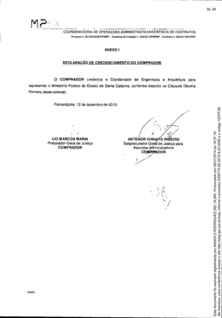 COORDENADORIA DE OPERAÇOES ADMINISTRATIVASIGERÉNCIA DE CONTRATOS
Processo n. 2013!023826!FERMP - Dispensa de Licitação n 005l2013IFERMP - ContraIo n. 0060'20 13/FERMP
ANEXO I
DECLARACÃO DE CREDENCIAMENTO DO COMPRADOR
o COMPRADOR credencia O Coordenador de Engenharia e Arquitetura para
representar o Ministério Público do Estado de Santa Catarina, conforme descrito na Cláusula Décima
Primeira deste contrato.
Florianópolis, 12 de dezembro de 2013.
COA0
L10 MARCOS MARIN
Procurador-Geral de Justiça
COMPRADOR
.. //
Í,.~D. ./ "i . ',/
I ,/ _ /
." / .. >1/
f / 0-
ANTENOR CHIN~:(ORIBEIRO
Subprocurador-Gerel de Justiça para
Assuntos Ailministrativos
C~DOR
./-I / ..
//

. """-'
/
Seimpresso,paraconferênciaacesseositehttp://esaj.tjsc.jus.br/esaj,informeoprocesso0300770-09.2014.8.24.0058eocódigo12CFF28.
EstedocumentofoiassinadodigitalmenteporMANOLORODRIGUEZDELOLMO.Protocoladoem08/07/2014às16:37:18.
fls. 65
 
