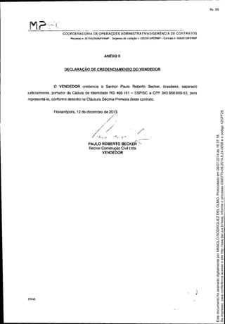 M-,?'::" ('; ",,,',
--------------- ---------------------
COORDENADORIA DE OPERAÇOES ADMINISTRATIVAS/GERÉNCIA DE CONTRATOS
Processo n. 2013i023B26JFERMP - Dispensa de liCitaçao n OO$/2013JFERMP - Contrato n. 006/2013/FERMP
ANEXO 11
DECLARACÃO DE CREDENCIAMENTO DO VENDEDOR
o VENDEDOR credencia O Senhor Paulo Roberto Becker. brasileiro. separado
judicialmente. portador da Cédula de Identidade RG 499.161 - SSPISC e CPF 343.968.889-53. para
representá-lo. conforme descrito na Cláusula Décima Primeira deste conlrato.
/'
-- _.-..-"PAULO ROBERTO BECKER-",
Becker Construção Civil LIda
VENDEDOR
Florianópolis, 12 de dezembro de 2013.
//'
.-
// /.
~ ...:~-(~
I
I
COA0
Seimpresso,paraconferênciaacesseositehttp://esaj.tjsc.jus.br/esaj,informeoprocesso0300770-09.2014.8.24.0058eocódigo12CFF28.
EstedocumentofoiassinadodigitalmenteporMANOLORODRIGUEZDELOLMO.Protocoladoem08/07/2014às16:37:18.
fls. 66
 