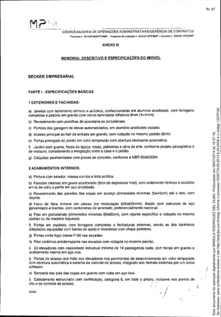 :M.?::..I
, ~ _ ." I,
COORDENADORIA DE OPERAÇOES ADMINISTRATIVAS/GERÊNCIA DE CONTRATOS
Preces$O 11.2013/023826/FERMP - Dis.pensa de UataçãO n. 005120 13IFERMP - Contrato n 006/20131FERMP
ANEXO 111
MEMORIAL DESCRITIVO E ESPECIFICACÕES DO IMÓVEL
BECKER EMPRESARIAL
PARTE I - ESPECIFICAÇÕES BÁSICAS
1 EXTERIORES E FACHADAS:
a) Janelas com isolamento térmico e acústico. confeccionadas em aluminio anodizado com ferragens
completas e peitoris em granito com vidros laminados refletivos Bmm (4+4mm).
b) Revestimento com pastilhas de porcelana ou porcelanato.
c) Portões das garagem de elevar automatizados, em alumínio anodizado vazado.
d) Acesso principal ao hall de entrada em granito, com rodapés no mesmo padrão (Bem).
e) Portas principais do prédio em vidro temperado com abertura deslizante automática.
f) Jardim com grama, flores da época, rosas, palmeiras e obra de arte, conforme projeto paisagistico e
de restauro, considerando a integração entre a casa e o prédio.
g) Calçadas pavimentadas com placas de concreto, conforme a NBR 9050/2004.
2 ACABAMENTOS INTERNOS:
a) Pintura com selador, massa corrida e tinta acrílica.
b) Paredes internas em gesso acartonado (gcm de espessura final), com isolamento térmico e acústico
em lã de vidro e perfis em aço anodizado.
c) Revestimento das paredes das copas em azulejo (dimensões mínimas 33x45cm) até o teto, com
rejunte.
d) Forro de fibra mineral em placas (na modulação 625x625mm), fixado com estrutura de aço
galvanizado e tirantes, com cantoneiras de arremate, preferencialmente nacional.
e) Piso em porcelanato (dimensões mínimas 60x60cm), com rejunte específíco e rodapés no mesmo
padrão ou de madeira laqueada.
f) Portas em madeira, com ferragens completas e fechaduras externas, sendo as dos banheiros
adaptados equipadas com barras de apoio e revestidas com chapa protetora.
g) Portas corta-fogo classe P-90 nas escadas.
h) Piso cerãmico antiderrapante nas escadas com rodapés no mesmo padrão.
i) 03 elevadores com capacidade individual mínima de 14 passageiros cada, com forras em granito e
acabamento interno em aço inox.
j) Portas de acesso aos halls dos elevadores nos pavimentos de estacionamento em vidro temperado
com abertura automática e sistema de controle de acesso, integrado aos demais sistemas por um único
software.
k) Bancada das pias das copas em granito com cuba em aço inox.
I) Cabeamento estruturado com certificação, categoria 6, em todo o prédio, inclusive nos pontos de
cftv e de controle de acesso. i
COA0
i
, I
)
I
Seimpresso,paraconferênciaacesseositehttp://esaj.tjsc.jus.br/esaj,informeoprocesso0300770-09.2014.8.24.0058eocódigo12CFF28.
EstedocumentofoiassinadodigitalmenteporMANOLORODRIGUEZDELOLMO.Protocoladoem08/07/2014às16:37:18.
fls. 67
 