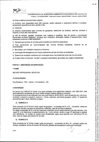 -------_._---_._._-----_.... ----------_._--_._._- .
COORDENADORIA DE OPERAÇOES ADMINISTRATIVAS/GERÊNCIA DE CONTRATOS
PloceSSO n. 2013J023S2SfFERMP - Dispensa de liC.itação o. 00512013JFERMP - ContraIo n 005J20131FERMP
m) Cabine elétrica (transformador próprio).
n) Auditório com capacidade para 300 pessoas, sendo realizado o isolamento térmico e acústico,
acabamento específico de piso, parede e teto.
o) Heliponto.
p) Sistema automatizado para controle de geradores, detectores de incêndio, alarmes, bombas e
motores e níveis dos reservatórios.
q) Hall de entrada: paredes revestidas com madeira e espelhos, piso de granito e porcelanato
(dimensões mínimas 60x60cm), entregue com mobiliário, decoração, balcão e equipamentos, todos
acessíveis conforme a NBR 9050/2004.
r) Rampas para acesso de veículos pavimentadas com ladrilhos especificos.
s) Total atendimento às recomendações das normas técnicas brasileiras, inclusive as de
acessibilidade.
t) Bicicletàrio. com Vestiário masculino e feminino,
u) lIuminaçào de emergência com blocos autónomos de Led em todos os ambientes.
v) Sistema de ventilação mecãnica com renovação de ar nos ambientes onde não houver janela.
w) Projeto Como Construido "As Built" e projetos (carimbados) aprovados nos orgãos competentes.
PARTE" - DESCRiÇÃO DA EDIFICAÇÃO
1 NOME
BECKER EMPRESARIAL BOCAl UVA
2 LOCALIZAÇÃO
Rua Bocaiúva, 1792 - Centro - Florianópolis - SC.
3 DESCRiÇÃO
No terreno de 2.363,40 m2 existe uma casa tombada como patrimõnio histórico, com 228,13m', esta
será totalmente recuperada em seus moldes antigos (valores estéticos.culturais).
O empreendimento a ser edificado terá uma área total de 20.974,67m2, será constituído por uma torre,
contendo: subsolo 3, subsolo 2, subsolo I, térreo, sobreloja, pavimento garagem, pilotis, 14 (quatorze)
pavimentos-tipo e ático, descritos a seguir:
a) SUBSOLO 3
Será composto de 37 (trinta e sete) vagas de garagem. numeradas de 01 a 37 -, escadaria, rampa de
acesso de veículOS, paradas de elevadores, cisternas, casa de bombas e depósito.
As vagas numeradas de 05 a 36 são especiais e destinam.se ao estacionamento de dois veículOS, e as
vagas 01 a 04 desina-se a estacionamento de 1 (um) veículo, sendo a vaga 37 destinaaa a pessoa
com deficiência, na revisão do projeto será considerado vagas para pessoas com deficiência 2% do
total, mais as vagas para idosos 5% do total.
b) SUBSOLO 2
Será composto de 37 (trinta e sete) vagas de garagem - numeradas de 38 a 74 -, gerador próprio de
energia, escadaria, rampa de acesso de veículos, paradas de elevadores e prism;:iide ventilação.
/. i 1 /
COAD I
'<./ . -~" --
)
Seimpresso,paraconferênciaacesseositehttp://esaj.tjsc.jus.br/esaj,informeoprocesso0300770-09.2014.8.24.0058eocódigo12CFF28.
EstedocumentofoiassinadodigitalmenteporMANOLORODRIGUEZDELOLMO.Protocoladoem08/07/2014às16:37:18.
fls. 69
 