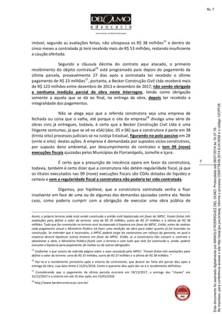 www.facebook.com/DelOlmoAdvogados
7
imóvel, segundo as avaliações feitas, não ultrapassa os R$ 38 milhões15
e dentro de
cinco meses a contratada já terá recebido mais de R$ 53 milhões, restando insuficiente
a caução ofertada.
Segundo a cláusula décima do contrato aqui atacado, o primeiro
recebimento do objeto contratual16
está programado para depois do pagamento da
última parcela, provavelmente 27 dias após a contratada ter recebido o último
pagamento de R$ 23 milhões17
, portanto, a Becker Construção Civil Ltda receberá mais
de R$ 123 milhões entre dezembro de 2013 e dezembro de 2017, não sendo obrigada
a nenhuma medição parcial de obra neste interregno, tendo como obrigação
somente a aquela que se dá ao final, na entrega da obra, depois ter recebido a
integralidade dos pagamentos.
Não se alega aqui que a referida construtora seja uma empresa de
fechada ou coisa que o valha, até porque o site da empresa18
divulga uma série de
obras civis já entregues, todavia, é certo que a Becker Construção Civil Ltda é uma
litigante contumaz, já que se vê no eSAJ (doc. 05 e 06) que a construtora é parte em 38
(trinta oito) processos judiciais só na Justiça Estadual, figurando no polo passivo em 28
(vinte e oito) destas ações. A empresa é demandada por supostos vícios construtivos,
por suposto dano ambiental, por descumprimento de contratos e tem 09 (nove)
execuções fiscais ajuizadas pelos Municípios de Florianópolis, Joinville e Içara.
É certo que a presunção de inocência opera em favor da construtora,
todavia, também é certo dizer que a construtora não detém regularidade fiscal, já que
os títulos executados nas 09 (nove) execuções fiscais são CDAs dotadas de liquidez e
certeza e sem a regularidade fiscal a construtora não poderia ter sido contratada.
Digamos, por hipótese, que a construtora contratada venha a ficar
insolvente em face de uma ou de algumas das demandas ajuizadas contra ela. Neste
caso, como poderia cumprir com a obrigação de executar uma obra pública de
Assim, o próprio terreno onde está sendo construído o prédio está hipotecado em favor do MPSC. Foram feitas três
avaliações para definir o valor do terreno: uma de R$ 35 milhões, outra de R$ 37 milhões e a última de R$ 38
milhões. Tudo que for construído no terreno será incorporado à hipoteca em favor do MPSC. Então, antes de realizar
cada pagamento anual o Ministério Público irá fazer uma medição da obra para saber quanto já foi investido na
construção. Se entender que é necessário, o MPSC poderá exigir da construtora um reforço da garantia, no qual a
empresa deverá hipotecar outros imóveis em favor do MPSC. Então, se a construtora não cumprir o contrato e
abandonar a obra, o Ministério Público ficará com o terreno e com tudo que nele foi construído e, ainda, poderá
executar a hipoteca para pagamento de multas ou de outras obrigações.
15
Conforme o que consta da referida página sobre o caso veiculada pelo MPSC: “Foram feitas três avaliações para
definir o valor do terreno: uma de R$ 35 milhões, outra de R$ 37 milhões e a última de R$ 38 milhões. ”
16
Dar-se-á o recebimento provisório após a vistoria do contratante, que deverá ser feita até quinze dias após a
entrega da obra, cuja data limite é 15/01/2018. Cento e quarenta dias após dar-se-á o recebimento definitivo.
17
Considerando que o pagamento da última parcela ocorrerá em 19/12/2017, a entrega das “chaves” em
31/12/2017 e a vistoria em até 15 dias após, em 15/01/2018.
18
http://www.beckerconstrucao.com.br/
Seimpresso,paraconferênciaacesseositehttp://esaj.tjsc.jus.br/esaj,informeoprocesso0300770-09.2014.8.24.0058eocódigo12CFF28.
EstedocumentofoiassinadodigitalmenteporMANOLORODRIGUEZDELOLMO.Protocoladoem08/07/2014às16:37:18.
fls. 7
 