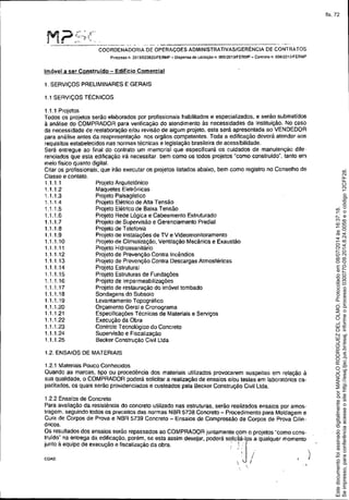 Projeto Arquitetônico
Maquetes Eletrônicas
Projeto Paisagístico
Projeto Elétrico de Alta Tensão
Projeto ElétriCOde Baixa Tensâo
Projeto Rede Lôgica e Cabeamento Estruturado
Projeto de Supervisão e Gerenciamento Predial
Projeto de Telefonia
Projeto de Instalaçôes de TV e Videomonitoramento
Projeto de Climatização, Ventilação Mecânica e Exaustão
Projeto Hidrossanitário
Projeto de Prevenção Contra Incêndios
Projeto de Prevenção Contra Descargas Atmosféricas
Projeto Estrutural
Projeto Estruturas de Fundações
Projeto de Impermeabilizações
Projeto de restauração do imóvel tombado
Sondagens do Subsolo
Levantamento Topográfico
Orçamento Geral e Cronograma
Especificações Técnicas de Materiais e Serviços
Execução da Obra
Controle Tecnológico do Concreto
Supervisão e Fiscalização
Becker Construção Civil lida
M'?'.r;«'. r "-. f-, --________ ._. __ ~w • • _ • • __ ~
COORDENADORIA DE OPERAÇOES ADMINISTRATIVASIGERÉNCIA DE CONTRA TOS
Processo n. 2013/0238261FERMP - Dispensa de licItação n. 005!W13IFERMP - Contrato n, 0D6/2D13IFERMP
Imóvel a ser Construído - Edificio Comercial
1. SERViÇOS PRELIMINARES E GERAIS
1.1 SERViÇOS TÉCNICOS
1.1.1 Projelos
Todos os projetos serão elaborados por profissionais habilitados e especializados, e serão submetidos
à análise do COMPRADOR para verificação do atendimento às necessidades da Instituição. No caso
da necessidade de reelaboração e/ou revisão de algum projeto. esta será apresentada ao VENDEDOR
para análise antes da reapresentação nos orgãos competentes. Toda a edificação deverá atender aos
requisitos estabelecidos nas normas técnicas e legislação brasileira de acessibilidade.
Será entregue ao final do contrato um memorial que especificará os cuidados de manutenção dife.
renciados que esta edificação irá necessitar. bem como os todos projetos "como construido". tanto em
meio fisico quanto digital.
Citar os profissionais, que irão executar os projetos listados abaixo. bem como registro no Conselho de
Classe e contato.
1.1.1.1
1.1.1.2
1.1.1.3
1.1.1.4
1.1.1.5
1.1.1.6
1.1.1.7
1.1.1.8
1.1.1.9
1.1.1.10
1.1.1.11
1.1.1.12
1.1.1.13
1.1.1.14
1.1.1.15
1.1.1.16
1.1.1.17
1.1.1.18
1.1.1.19
1.1.1.20
1.1.1.21
1.1.1.22
1.1.1.23
1.1.1.24
1.1.1.25
1.2. ENSAIOS DE MATERIAIS
1.2.1 Materiais Pouco Conhecidos
Quando as marcas, tipo ou procedência dos materiais utilizados provocarem suspeitas em relação à
sua qualidade, o COMPRADOR poderá solicitar a realização de ensaios elou testes em laboratôrios ca.
pacitados, os quais serão providenciados e custeados pela Becker Construção Civil lida.
f.2.2 Ensaios de Concreto
Para avaliação da reSistência do concreto utilizado nas estruturas. serão realizados ensaios por amos.
tragem, seguindo todos os preceitos das normas NBR 5738 Concreto - Procedimento para Moldagem e
Cura de Corpos de Prova e NBR 5739 Concreto - Ensaios de Compressão de Corpos de Prova Cilin.
dricos.
Os resultados dos ensaios serão repassados ao COMPRADOR juntamente com o projetos "como cons-
truido" na entrega da edificação. porém. se esta assim desejar. poderá SOIiCiá-lpsa qualquer momento
junto à equipe de execução e fiscalização da obra. ,~ ~:J' .
, I ')
COA0
. i .,
Seimpresso,paraconferênciaacesseositehttp://esaj.tjsc.jus.br/esaj,informeoprocesso0300770-09.2014.8.24.0058eocódigo12CFF28.
EstedocumentofoiassinadodigitalmenteporMANOLORODRIGUEZDELOLMO.Protocoladoem08/07/2014às16:37:18.
fls. 72
 