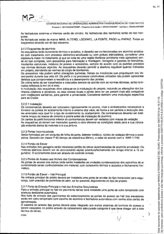 COORDENADORIA DE OPERAÇOES ADMINISTRATlVASIGERÉNCIA DE CONTRATOS
Processo n 2013!023626fFERMP - DIspensa de LICltaçáe> n 005f;2013/FERMP - C1:lnlralo n. 006f2013/fERMP
As fechaduras externas e internas serão de cilindro. As fechaduras dos banheiros serão do tipo tran-
queta.
As fechaduras serão da marca IMAS, ALTERO, LOCKWEL, LA FONTE, PADO ou PAPAIZ. Todas as
maçanetas deverão ser do tipo alavanca.
3.2.2 Esquadrias de alumínio
As esquadrias terão ísolamento térmico e acústico, e deverão ser conteccionadas em alumínio anodiza-
do com tratamento com processo eletrolitico-anodizado ou com pintura eletrostática, considerar uma
espessura maior no tratamento já que se trata de uma região litorânea (ambienta mais agressivo) sen-
do do tipo completa. com acessórios para fabricação e montagem, ferragens e gaxetas de borrachas,
montantes estruturais, módulos de janelas e acessórios, sempre de acordo com os padrões previstos
nas normas técnicas vigentes. As esquadrias deverão permitir a abertura regulável quando indicadas
em projeto, atendendo as normas do corpo de bombeiros.
Os acessórios não podem sofrer alterações químicas, físicas ou mecânicas que prejudiquem seu de-
sempenho durante sua vida útil. Os perfis e os processos construtivos utilizados não podem apresentar
defeitos que comprometam a resistência e o desempenho das janelas.
Os vidros terão de ser trabalhados e colocados sempre de acordo com as normas técnicas, serão lami-
nados refletivos 8 mm (4+4 mm).
A modulação das esquadrias deve adequar-se à modulação do projeto, incluindo as alterações dos ba-
nheiros coletivos e privativos, ou seja nesses locais a janela deve ter um peitoril mais alto compatível
com instalações sanitárias, para garantir a privacidade, Considerar também uma modulaçáo especifica
para as Copas
3.2.2.1 Instalaçâo
Os contra marcos deverão ser colocados rigorosamente no prumo, nível e alinhamentos necessários a
fornecer os pontos de acabamento interno e externo dos vãos, de forma a ser perfeita a execução des-
tes arremates seja qual for o tipo de revestimento ou acabamento. Os contramarcos deverão ser total-
mente limpos de massa de cimento e poeira antes da instalação do alumíniO.
Os cantos do perfil horizontal inferior do contramarcos devem ser vedados com massa de vedação.
As esquadrias só devem ser instaladas quando a obra oferecer as condições ideais para a sua coloca-
ção evitando danos às mesmas e á sua pintura.
3.2.3 Portas Incombustíveis
Serão formadas por um conjunto de folha de porta, batente metálico, núcleo de iSOlaçãotérmica e aces-
sórios. Deverão ser classe p-90 (tempo de resistência gOmin), e estar de acordo com a NSR 11742.
3.2.4 Portão de Elevar
Nas entradas das garagens serão instaladas portão de elevar automatizadas de alumínio anodizado. Os
motores elétricos devem ser de acionamento rápido (abertura/fechamento em tempo inferior a t 5 se-
gundos). O acionamento deve ser através de controle remoto.
3.2.5 Portas de Acesso aos Nichos das Condensadoras
As portas de acesso aos nichos onde serão instaladas as unidades condensadoras dos aparelhos de ar
condicionado serão confeccionadas em material, com isolamento térmico e acústico e fechamento her-
mético.
326 Portão de Elevar - Hall Prínclpal
Na entrada principal do prédio deverá ser instalada uma porta de enrolar do tipo transvision para segu-
rança, com previsão de portinhola de abrir, se for possível, dependendO do tipo de projeto.
3.2.7 Porta de Entrada Principal e Hali das Entradas Secundárias
Para a entrada principal no hall no pavimento térreo será instalada uma porta de vidro temperado com
abertura deslizante automática.
Nos halls de entrada dos pavimentos de estacionamento as portas de acesso ao hali dos elevadores
serão em vidro temperado com caixilho de alumínio e fechadura automática com senha elou cartão de
aproximação.
O sistema de acesso das portas deverá estar integrado aos outros sistemas de 'controle de acesso a
s~re.m insta~ados no prédio através de cabeamento estruturado categoria 6 que deve chegar até a saia
tecnlca do terreo. ' ,I ..
COA0
)
Seimpresso,paraconferênciaacesseositehttp://esaj.tjsc.jus.br/esaj,informeoprocesso0300770-09.2014.8.24.0058eocódigo12CFF28.
EstedocumentofoiassinadodigitalmenteporMANOLORODRIGUEZDELOLMO.Protocoladoem08/07/2014às16:37:18.
fls. 77
 