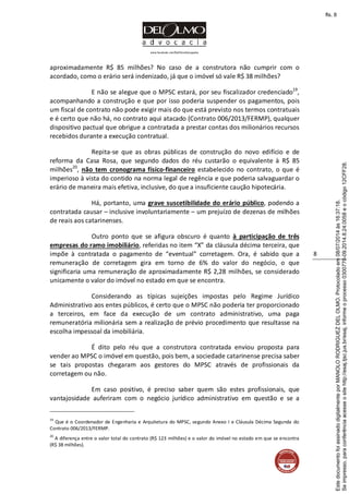 www.facebook.com/DelOlmoAdvogados
8
aproximadamente R$ 85 milhões? No caso de a construtora não cumprir com o
acordado, como o erário será indenizado, já que o imóvel só vale R$ 38 milhões?
E não se alegue que o MPSC estará, por seu fiscalizador credenciado19
,
acompanhando a construção e que por isso poderia suspender os pagamentos, pois
um fiscal de contrato não pode exigir mais do que está previsto nos termos contratuais
e é certo que não há, no contrato aqui atacado (Contrato 006/2013/FERMP), qualquer
dispositivo pactual que obrigue a contratada a prestar contas dos milionários recursos
recebidos durante a execução contratual.
Repita-se que as obras públicas de construção do novo edifício e de
reforma da Casa Rosa, que segundo dados do réu custarão o equivalente à R$ 85
milhões20
, não tem cronograma físico-financeiro estabelecido no contrato, o que é
imperioso à vista do contido na norma legal de regência e que poderia salvaguardar o
erário de maneira mais efetiva, inclusive, do que a insuficiente caução hipotecária.
Há, portanto, uma grave suscetibilidade do erário público, podendo a
contratada causar – inclusive involuntariamente – um prejuízo de dezenas de milhões
de reais aos catarinenses.
Outro ponto que se afigura obscuro é quanto à participação de três
empresas do ramo imobiliário, referidas no item “X” da cláusula décima terceira, que
impõe à contratada o pagamento de “eventual” corretagem. Ora, é sabido que a
remuneração de corretagem gira em torno de 6% do valor do negócio, o que
significaria uma remuneração de aproximadamente R$ 2,28 milhões, se considerado
unicamente o valor do imóvel no estado em que se encontra.
Considerando as típicas sujeições impostas pelo Regime Jurídico
Administrativo aos entes públicos, é certo que o MPSC não poderia ter proporcionado
a terceiros, em face da execução de um contrato administrativo, uma paga
remuneratória milionária sem a realização de prévio procedimento que resultasse na
escolha impessoal da imobiliária.
É dito pelo réu que a construtora contratada enviou proposta para
vender ao MPSC o imóvel em questão, pois bem, a sociedade catarinense precisa saber
se tais propostas chegaram aos gestores do MPSC através de profissionais da
corretagem ou não.
Em caso positivo, é preciso saber quem são estes profissionais, que
vantajosidade auferiram com o negócio jurídico administrativo em questão e se a
19
Que é o Coordenador de Engenharia e Arquitetura do MPSC, segundo Anexo I e Cláusula Décima Segunda do
Contrato 006/2013/FERMP.
20
A diferença entre o valor total do contrato (R$ 123 milhões) e o valor do imóvel no estado em que se encontra
(R$ 38 milhões).
Seimpresso,paraconferênciaacesseositehttp://esaj.tjsc.jus.br/esaj,informeoprocesso0300770-09.2014.8.24.0058eocódigo12CFF28.
EstedocumentofoiassinadodigitalmenteporMANOLORODRIGUEZDELOLMO.Protocoladoem08/07/2014às16:37:18.
fls. 8
 