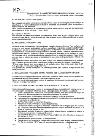 M.?,. ",,' ,-', I
-----------------_._--. ------ -'
COORDENADORIA DE OPERAÇOES ADMINISTRATIVASIGERENCIA DE CONTRATOS
Processo n. 20t310238261FERMP - Dispensa M licitação n, 005f2013!FERMP - ContraIo n. 006i2013/FERMP
8.2 INSTALAÇÕES DE AR CONDICIONADO
Será instalada toda a infra-estrutura necessária (conforme projeto de climatização) para a instalação de
aparelhos de ar condicionado tipo split em todos os ambientes, inclusive copas, áreas de circulação e
sala de máquinas dOSelevadores.
Serão instalados aparelhos de ar condicionado no hall de acesso no térreo e na sala técnica (localiza-
das no pavimento térreo, sobreloja, 14 tipos e ático).
8.2.1 Ventilação Mecânica
Será instalado nas salas enclausuradas dOS pavimentos térreo, tipos e ático, conforme layout a ser
apresentado pelo MPSC, ventilação mecânica. Nas garagens será prevista exaustão das garagens,
conforme projeto especifico.
8.3 INSTALAÇÕES HIDROSSANITÂRIAS
Conforme projeto hidrossanitário, com tubulações e conexões da marca Amanco, Tigre ou FortLev. O
conjunto de moto bombas será instalado conforme especificado no projeto e será da marca Schneider.
O edilicio será provido de abastecimento de água da CASAN (potável) e também de reuso dos drenas
dos aparelhos de ar condicionado e da água da chuva (deve ser previsto a coleta da área de concentra-
ção próximo ao Heliponto, do terraço e outros locais devem ser verificados, como o telhado da casa a
ser restaurada, se for possivel a utilização de calhas(confirmar no projeto de restauro). E caso for en-
contrado água no subsolo, que possa ser utilizada como reuso, essa será água captada e utilizada pelo
sistema.
O projeto Hidrossanitário, deve prever duas redes de água, uma potável que irá abastecer os lavatórios,
pias e chuveiros e outra não potável, para os vasos sanitários e limpeza de calçadas e para jardim,
O Reservatório Superior deve ser composto de trés unidades, sendo duas células para a água da CA-
SAN (potável) e uma célula para a água de reuso,
Será previsto uma torneira cromada em um banheiro por andar, para captação de água potável com
balde para limpeza.
8.4 INSTALAÇÕES DE PREVENÇÃO CONTRA INCÊNDIO E DE ALARME CONTRA INTRUSÃO
Instalado conforme o projetos especificas, sendo que o sistema de alarme contra intrusão deve ter cen-
trai na sala de segurança e supervisão, a ser dimensionada no térreo.
Haverá um sitema automatizado para controle de geradores, detectores de incêndio, alarmes, bombas,
motores e niveis dos reservatórios.
8.5 INSTALAÇÃO DE SISTEMA DE CONTROLE DE ACESSO POR CATRACAS.
Serão instaladas Catracas para o controle de acesso da edificação, quantidade de 5 catracas comuns e
uma catraca para pessoa com deficiência, Segue a descrição básica do modelo a ser adotado:
• Catraca do tipo balcão, bidirecionat, com controle eletrônico, com fechamento com "f1aps" de
acrilico com acionamento elétrico e urna coletora de cartôes de visitantes.
• Controle de acesso através de leitor de biometria (digital) e cartão de proximidade;
• Leitor de cartões contactiess (cartão de proximidade RFID) com frequência de operação de 125
kHz e coletor de cartões (urna);
• Os "flaps" devem abrir sem o contato do usário:
• As catracas devem permitir o livre acesso de cadeirantes;
• Deve possuir 02(dois) Pictogramas Direcionais para orientar o fluxo da passagem dos usuários
e o Pictograma Orientativo, existente na parte superior da catraca, informando ao usuário se a
leitura do cartão está liberada ou não;
• Deve possuir conjuntos de sensores infravermelhos para confirmar a passagem do usuário, o
sentido da passagem e a invasão quando ocorrer;
• Deve ler MTBF ("mean time between failures" ou período médio entre falhas) igualou superior
a 2.500.000 de ciclos;
• Fluxo de pessoas igualou superir a 25 pessoas/minuto;
• Deverá operar com mterface de comunicação para conexão direta à redes Ethernet (conector
RJ-45), com protocolo TCP/IP e permitir a configuração de gateway e '1"ás/'ara de rede,
COA0 .)
"-v --I
Seimpresso,paraconferênciaacesseositehttp://esaj.tjsc.jus.br/esaj,informeoprocesso0300770-09.2014.8.24.0058eocódigo12CFF28.
EstedocumentofoiassinadodigitalmenteporMANOLORODRIGUEZDELOLMO.Protocoladoem08/07/2014às16:37:18.
fls. 82
 