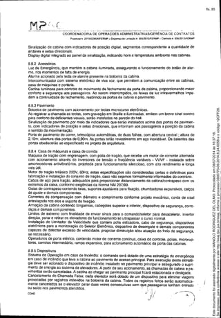 ------------------------------ --
M?: ----------~.--~._.. ~- ---_._----------_._-----
COORDENADORIA DE OPERAÇOES ADMINISTRATIVAS/GERÊNCIA DE CONTRA TOS
Processo n 2D13/023826/FERMP _ Dispensa de llciraçao n 005120131FERMP - Contrato o 006/2013JfERMP
Sinalização de cabina com indicadores de posição digital, segmentos correspondente a quantidade de
andares e setas direcionais.
Display digital integrado ao painel da sinalização, indicando hora e temperatura ambiente nas cabinas.
8.8.2 Acessórios
Luz de Emergência, que mantém a cabina iluminada, assegurando o funcionamento do botão de alar-
me, nos momentos de fana de energia.
Alarme acionado pela tecla de alarme presente na botoeira da cabina.
Intercomunicador com sistema eletrónico de viva voz. que permitem a comunicação entre as cabinas,
casa de máquinas e portaria,
Cortina luminosa para controle do movimento de fechamento da porta de cabina, proporcionando maior
conforto e segurança aos passageiros, Ao serem interrompidos, os feixes de luz infravermelhos impe-
dem a continuidade do fechamento, reabrindo as portas de cabina e pavimento.
8.8.3 Pavimento
Botoeira de pavimento com acionamento por teclas microcurso eletrônicas.
Ao registrar a chamada as teclas, com gravação em Braille e iluminadas, em~em um breve sinal sonoro
para conforto de deficientes visuais, serão instaladas na parede do Mil.
Sinalização de pavimento por meio de indicadores que serão instalados acima das portas de pavimen.
to, com indicadores de posição e setas direcionais, que informam aos passageiros a posição da cabina
e sentido da movimentação.
Porta de pavimento de correr, telescópica automáticas, de duas folhas, com abertura central; altura de
2.10m; abertura das portas de 0,90m. As portas terão revestimento em aço inoxidável. Os batentes das
portas obedecerão ao especificado no projeto de arquitetura.
8.8.4 Casa de máquinas e caixa de corrida
Mãquina de tração com engrenagem. com polia de tração, que recebe um motor de corrente alternada
com acionamento através de inversores de tensão e freqüência variáveis - VWF - instalada sobre
amortecedores antivibratórios. projetada para funcionamento silencioso, com alto rendimento e longa
vida útil.
Motor de tração trifásico 220V, 60Hz; estas especificaçôes são consideradas certas e definitivas para
tabricação e instalação do conjunto de traçáo, caso não sejamos formalmente informados do contrário.
Cabos de aço para traçáo. adequados para proporcionar distanciamento da cabina/contrapeso com os
extremos da caixa, conforme exigências da Norma NM 207199.
Guias de contrapeso contendo talas, suportes ajustáveis para fixação, chumbadores expansivos, calços
de ajuste e demais componentes.
Correntes de compensação com diãmetro e comprimento conforme projeto mecânico, corda de sisal
entrelaçada nos elos e suporte de fixação.
Armação da cabina contendo longarinas, cabeçotes superior e inferior, dispos~ivo de segurança, corre-
diças e demais componentes.
Limites de extremo com finalidade de enviar sinais para o comando/seletor para desacelerar, inverter
direção, parar e retirar os elevadores de funcionamento se ultrapassar o curso normal.
Instalação de Limitador de Velocidade que contém polia esticadora, cabo de segurança, dispOSitivos
eletrônicos para a monitoração do Seletor Eletrônico, dispoS~ivo de desengate e demais componentes
capazes de detectar excesso de velocidade, propiciar diminuição e/ou atuação do freio de segurança,
se necessário.
Operadores de porta elétrico, contendo motor de corrente contínua, caixa de controle, polias, microrup-
tores. correias intermediária. rampa expansiva, para acionamento automático da porta das cabinas.
8.8.5 Dispositivos
Sistema de Operação em caso de Incêndio; o comando será dotado de uma estratégia de emergência
em caso de incéndio que leva a cabina ao pavimento de acesso principal. Para execução desta estraté-
gia deve ser acionado o dispos~ivo de incêndio instalado no pavimento principal e assegurado o supri-
mento de energia ao sistema de elevadores. A partir de seu acionamento, as chamadas de cabina e pa-
vimentos serão canceladas. A cabina ao chegar ao pavimento principal ficará estacionada e desligada.
Cancelamento de Chamada Falsa: cada elevador será dotado de um dispositivo para eliminar viagens
provocadas por registros indevidos na boloeira da cabina. Todos os registr.os feitos senão automatica-
mente cancelados se o elevador parar duas vezes consecutivas sem que. passageiros tenham entrado
ou saído nos pavimentos atendidos. ' .', .
COA0 •../' ',; / . ~- ---=-~,1/; ,. 
.,), I
Seimpresso,paraconferênciaacesseositehttp://esaj.tjsc.jus.br/esaj,informeoprocesso0300770-09.2014.8.24.0058eocódigo12CFF28.
EstedocumentofoiassinadodigitalmenteporMANOLORODRIGUEZDELOLMO.Protocoladoem08/07/2014às16:37:18.
fls. 85
 