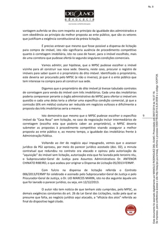 www.facebook.com/DelOlmoAdvogados
9
vantagem auferida se deu com respeito ao princípio da igualdade dos administrados e
com obediência ao princípio da melhor proposta ao ente público, que são os vetores
que justificam a exigência constitucional da prévia licitação.
É preciso antever que mesmo que fosse possível a dispensa de licitação
para compra de imóvel, isto não significaria ausência de procedimento competitivo
quanto à corretagem imobiliária, isto no caso de haver, para o imóvel escolhido, mais
de uma corretora que pudesse ofertá-lo segundo singulares condições comerciais.
Vamos admitir, por hipótese, que o MPSC pudesse escolher o imóvel
vizinho para ali construir sua nova sede. Deveria, neste caso, procurar o registro de
imóveis para saber quem é o proprietário do dito imóvel. Identificado o proprietário,
este deveria ser procurado pelo MPSC (e não o inverso), já que é o ente público que
tem interesse na compra para ali construir sua sede.
Digamos que o proprietário do dito imóvel já tivesse tabulado contratos
de corretagem para venda do imóvel com três imobiliárias. Cada uma das imobiliárias
poderia comparecer perante o órgão administrativo do MPSC para ofertar o imóvel em
questão e cada uma delas teria a ofertar uma específica condição comercial, já que a
comissão (6% em média) costuma ser reduzida em negócios vultosos e dificilmente a
proposta das três imobiliárias seria a mesma.
Isto demonstra que mesmo que o MPSC pudesse escolher o específico
imóvel da “Casa Rosa” sem licitação, no caso da negociação incluir intermediários de
corretagem (escolha esta que poderia caber ao proprietário), o MPSC deveria
submeter as propostas à procedimento competitivo visando assegurar a melhor
proposta ao ente público e, ao mesmo tempo, a igualdade das imobiliárias frente à
Administração Pública.
Voltando ao iter do negócio aqui impugnado, vemos que o assessor
jurídico da PGJ aprovou, por meio do parecer jurídico acostado (doc. 02), a minuta
contratual que redundou no contrato ora atacado e opinou pela autorização da
“aquisição” do imóvel sem licitação, autorização esta que foi lavrada pelo terceiro réu,
o Subprocurador-Geral de Justiça para Assuntos Administrativos Dr. ANTENOR
CHINATO RIBEIRO, o que acabou por originar a Dispensa de Licitação 05/2013 FERMP.
Com fulcro na dispensa de licitação referida o Contrato
006/2013/FERMP foi celebrado e assinado pelo Subprocurador-Geral de Justiça e pelo
Procurador-Geral de Justiça, o Dr. LIO MARCOS MARIN, isto no dia seguinte àquele em
que foi lavrado o parecer jurídico, ou seja, em 12/12/2013.
O autor não tem notícia de que tenham sido cumpridas, pelo MPSC, as
demais exigências constantes do art. 26 da Lei Geral das Licitações, razão pela qual se
presume que falta, ao negócio jurídico aqui atacado, a “eficácia dos atos” referida ao
final do dispositivo legal citado.
Seimpresso,paraconferênciaacesseositehttp://esaj.tjsc.jus.br/esaj,informeoprocesso0300770-09.2014.8.24.0058eocódigo12CFF28.
EstedocumentofoiassinadodigitalmenteporMANOLORODRIGUEZDELOLMO.Protocoladoem08/07/2014às16:37:18.
fls. 9
 